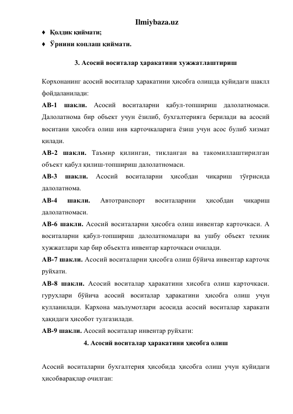 Ilmiybaza.uz 
♦ Қолдик қиймати; 
♦ Ўрнини коплаш қиймати. 
3. Асосий воситалар ҳаракатини хужжатлаштириш 
Корхонанинг асосий воситалар ҳаракатини ҳисобга олишда қуйидаги шаклл 
фойдаланилади: 
АВ-1 шакли. Асосий воситаларни қабул-топшириш далолатномаси. 
Далолатнома бир объект учун ёзилиб, бухгалтерияга берилади ва асосий 
воситани ҳисобга олиш инв карточкаларига ёзиш учун асос булиб хизмат 
қилади. 
АВ-2 шакли. Таъмир қилинган, тикланган ва такомиллаштирилган 
объект қабул қилиш-топшириш далолатномаси. 
АВ-3 
шакли. 
Асосий 
воситаларни 
ҳисобдан 
чиқариш 
тўғрисида 
далолатнома. 
АВ-4 
шакли. 
Автотранспорт 
воситаларини 
ҳисобдан 
чиқариш 
далолатномаси. 
АВ-6 шакли. Асосий воситаларни ҳисобга олиш инвентар карточкаси. А 
воситаларни қабул-топшириш далолатномалари ва ушбу объект техник 
хужжатлари хар бир объектга инвентар карточкаси очилади. 
АВ-7 шакли. Асосий воситаларни ҳисобга олиш бўйича инвентар карточк 
руйхати. 
АВ-8 шакли. Асосий воситалар ҳаракатини хисобга олиш карточкаси. 
гурухлари бўйича асосий воситалар ҳаракатини ҳисобга олиш учун 
кулланилади. Кархона маълумотлари асосида асосий воситалар харакати 
ҳақидаги ҳисобот тулгазилади. 
АВ-9 шакли. Асосий воситалар инвентар руйхати: 
4. Асосий воситалар ҳаракатини ҳисобга олиш 
 
Асосий воситаларни бухгалтерия ҳисобида ҳисобга олиш учун қуйидаги 
ҳисобварақлар очилган: 
