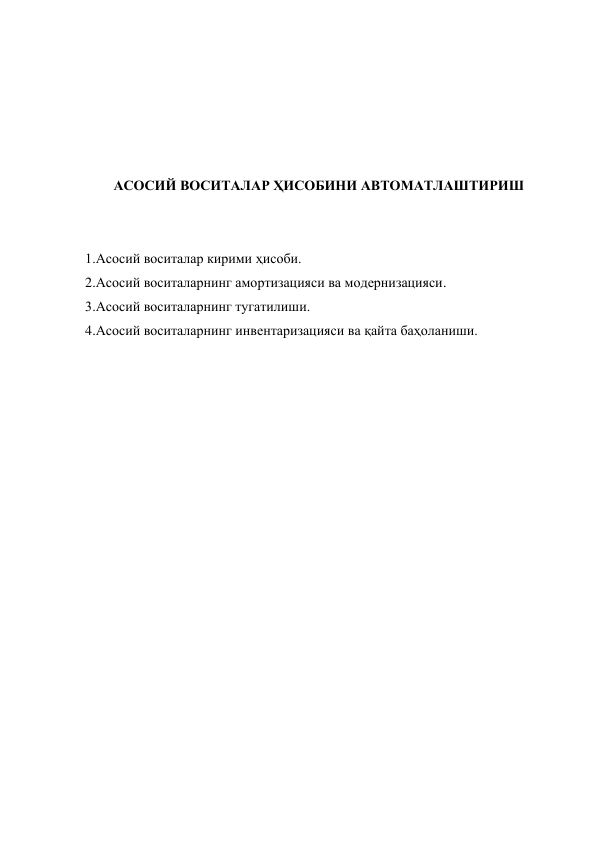  
 
 
 
 
АСОСИЙ ВОСИТАЛАР ҲИСОБИНИ АВТОМАТЛАШТИРИШ 
 
 
1.Асосий воситалар кирими ҳисоби. 
2.Асосий воситаларнинг амортизацияси ва модернизацияси. 
3.Асосий воситаларнинг тугатилиши. 
4.Асосий воситаларнинг инвентаризацияси ва қайта баҳоланиши. 
 
 
 
 
 
 
 
 
 
 
 
 
 
 
 
 
 
 
 
 
 
 
 
 
 
 
 
 
 
 
 
