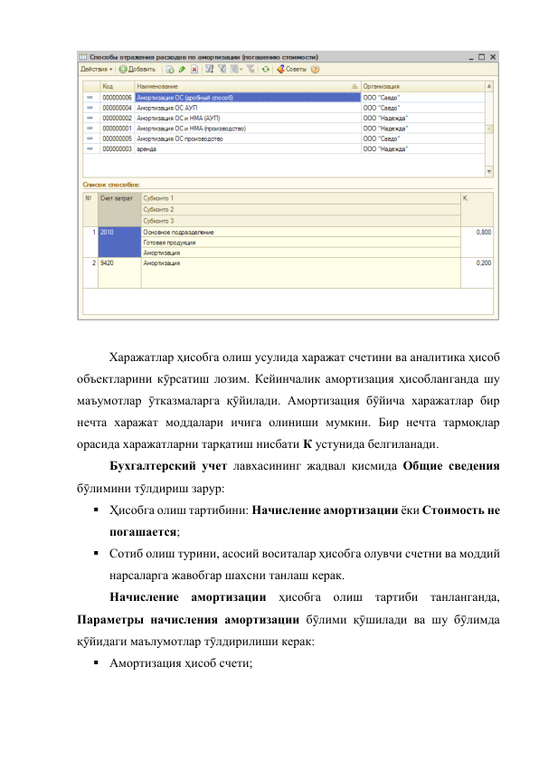  
 
Харажатлар ҳисобга олиш усулида харажат счетини ва аналитика ҳисоб 
объектларини кӯрсатиш лозим. Кейинчалик амортизация ҳисобланганда шу 
маъумотлар ӯтказмаларга қӯйилади. Амортизация бӯйича харажатлар бир 
нечта харажат моддалари ичига олиниши мумкин. Бир нечта тармоқлар 
орасида харажатларни тарқатиш нисбати К устунида белгиланади. 
 
Бухгалтерский учет лавхасининг жадвал қисмида Общие сведения 
бӯлимини тӯлдириш зарур: 
 Ҳисобга олиш тартибини: Начисление амортизации ёки Стоимость не 
погашается; 
 Сотиб олиш турини, асосий воситалар ҳисобга олувчи счетни ва моддий 
нарсаларга жавобгар шахсни танлаш керак. 
 
Начисление амортизации ҳисобга олиш тартиби танланганда, 
Параметры начисления амортизации бӯлими қӯшилади ва шу бӯлимда 
қӯйидаги маълумотлар тӯлдирилиши керак: 
 Амортизация ҳисоб счети; 
