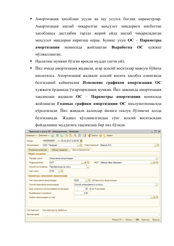  Амортизация ҳисоблаш усули ва шу усулга боғлиқ параметрлар. 
Амортизация ишлаб чиқарилган маҳсулот миқдорига нисбаттан 
ҳисобланса дастлабки тарзда жорий ойда ишлаб чиқариладиган 
маҳсулот миқдорни киритиш керак. Бунинг учун ОС – Параметры 
амортизации 
менюсида 
жойлашган 
Выработка 
ОС 
хужжат 
мӯлжалланган; 
 Ишлатиш мумкин бӯлган яроқли муддат (нечи ой); 
 Йил ичида амортизация жадвали, агар асосий воситалар мавсум бӯйича 
ишлатилса. Амортизация жадвали асосий восита ҳисобга олинганда 
белгиланиб кейинчалик Изменение графиков амортизации ОС 
хужжати ёрдамида ӯзгартирилиши мумкин. Йил давомида амортизация 
тақсимлаш жадвали ОС – Параметры амортизации менюсида 
жойлашган Годовые графики амортизации ОС маълумотномасида 
кӯрсатилади. Йил жавдали календар йилига таълуқ бӯлмаган ҳолда 
белгиланади. Жадвал қӯлланилгандан сӯнг асосий воситасидан 
фойдаланиш муддатига тақсимлаш бир хил бӯлади.  
 
