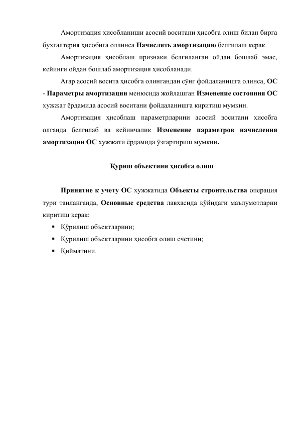  
Амортизация ҳисобланиши асосий воситани ҳисобга олиш билан бирга 
бухгалтерия ҳисобига оллинса Начислять амортизацию белгилаш керак. 
 
Амортизация ҳисоблаш признаки белгиланган ойдан бошлаб эмас, 
кейинги ойдан бошлаб амортизация ҳисобланади.  
Агар асосий восита ҳисобга олингандан сӯнг фойдаланишга олинса, ОС 
- Параметры амортизации менюсида жойлашган Изменение состояния ОС 
хужжат ёрдамида асосий воситани фойдаланишга киритиш мумкин.  
 
Амортизация ҳисоблаш параметрларини асосий воситани ҳисобга 
олганда белгилаб ва кейинчалик Изменение параметров начисления 
амортизации ОС хужжати ёрдамида ӯзгартириш мумкин. 
 
Қуриш объектини ҳисобга олиш 
 
 
 
Принятие к учету ОС хужжатида Объекты строительства операция 
тури танланганда, Основные средства лавхасида қӯйидаги маълумотларни 
киритиш керак: 
 Қӯрилиш объектларини; 
 Қурилиш объектларини ҳисобга олиш счетини; 
 Қийматини. 
 

