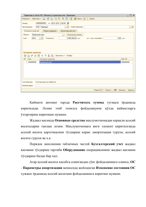 
 
 
Қиймати автомат тарзда Рассчитать суммы тугмаси ёрдамида 
киритилади. Лозим этиб топилса фойдаланувчи қӯлда қийматларга 
ӯзгартириш киритиши мумкин. 
 
Жадвал қисмида Основные средства маълумотномадан керакли асосий 
воситаларни танлаш лозим. Маълумотномага янги элемент киритилганда 
асосий восита карточкасини тӯлдириш керак: амортизация гурухи, асосий 
восита гурухи ва ҳ.к.  
 
Порядок заполнения табличных частей Бухгалтерский учет жадвал 
қисмини тӯлдириш тартиби Оборудование операциясининг жадвал қисмини 
тӯлдириш билан бир хил. 
Агар асосий восита ҳисобга олингандан сӯнг фойдаланишга олинса, ОС 
- Параметры амортизации менюсида жойлашган Изменение состояния ОС 
хужжат ёрдамида асосий воситани фойдаланишга киритиш мумкин.  
 
 
