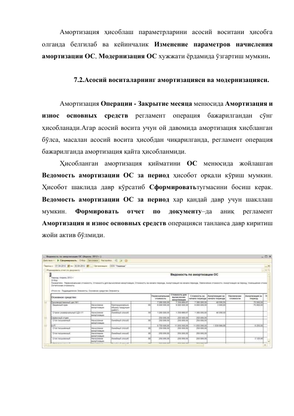  
Амортизация ҳисоблаш параметрларини асосий воситани ҳисобга 
олганда белгилаб ва кейинчалик Изменение параметров начисления 
амортизации ОС, Модернизация ОС хужжати ёрдамида ӯзгартиш мумкин. 
 
7.2.Асосий воситаларнинг амортизацияси ва модернизацияси. 
 
 
Амортизация Операции - Закрытие месяца менюсида Амортизация и 
износ 
основных 
средств 
регламент 
операция 
бажарилгандан 
сӯнг 
ҳисобланади.Агар асосий восита учун ой давомида амортизация хисбланган 
бӯлса, масалан асосий восита ҳисобдан чиқарилганда, регламент операция 
бажарилганда амортизация қайта ҳисобланмиди.  
 
Ҳисобланган амортизация қийматини ОС менюсида жойлашган 
Ведомость амортизации ОС за период ҳисобот орқали кӯриш мумкин. 
Ҳисобот шаклида давр кӯрсатиб Сформироватьтугмасини босиш керак. 
Ведомость амортизации ОС за период хар қандай давр учун шакллаш 
мумкин. 
Формировать 
отчет 
по 
документу–да 
аниқ 
регламент 
Амортизация и износ основных средств операцияси танланса давр киритиш 
жойи актив бӯлмиди. 
 
 
