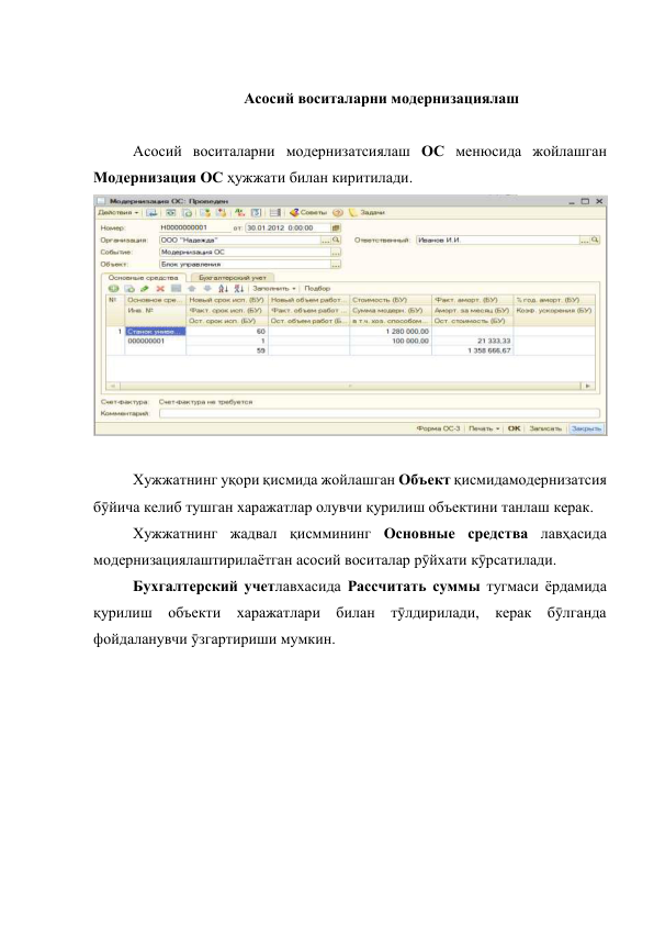  
Асосий воситаларни модернизациялаш 
 
 
Асосий воситаларни модернизатсиялаш ОС менюсида жойлашган 
Модернизация ОС ҳужжати билан киритилади. 
 
 
 
 
Хужжатнинг уқори қисмида жойлашган Объект қисмидамодернизатсия 
бӯйича келиб тушган харажатлар олувчи қурилиш объектини танлаш керак.  
 
Хужжатнинг жадвал қисммининг Основные средства лавҳасида 
модернизациялаштирилаётган асосий воситалар рӯйхати кӯрсатилади. 
 
Бухгалтерский учетлавхасида Рассчитать суммы тугмаси ёрдамида 
қурилиш объекти харажатлари билан тӯлдирилади, керак бӯлганда 
фойдаланувчи ӯзгартириши мумкин.  
 
