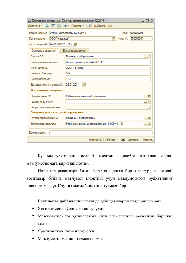  
 
 
 
Бу 
маълумотларни 
асосий 
воситани 
ҳисобга 
олишдан 
олдин 
маълумотномага киритиш лозим. 
 
Инвентар рақамлари билан фарқ қиладиган бир хил турдаги асосий 
воситалар бӯйича маълумот киритиш учун маълумотнома рӯйхатининг 
шаклида маҳсус Групповое добавление тугмаси бор. 
 
 
Групповое добавление шаклида қуйидагиларни тӯлдириш керак: 
 Янги элемент қӯшилаётган гурухни; 
 Маълумотномага қушилаётган янги элементнинг рақамлаш биринчи 
коди; 
 Яратилаётган элементлар сони; 
 Маълумотноманинг элемент номи. 
