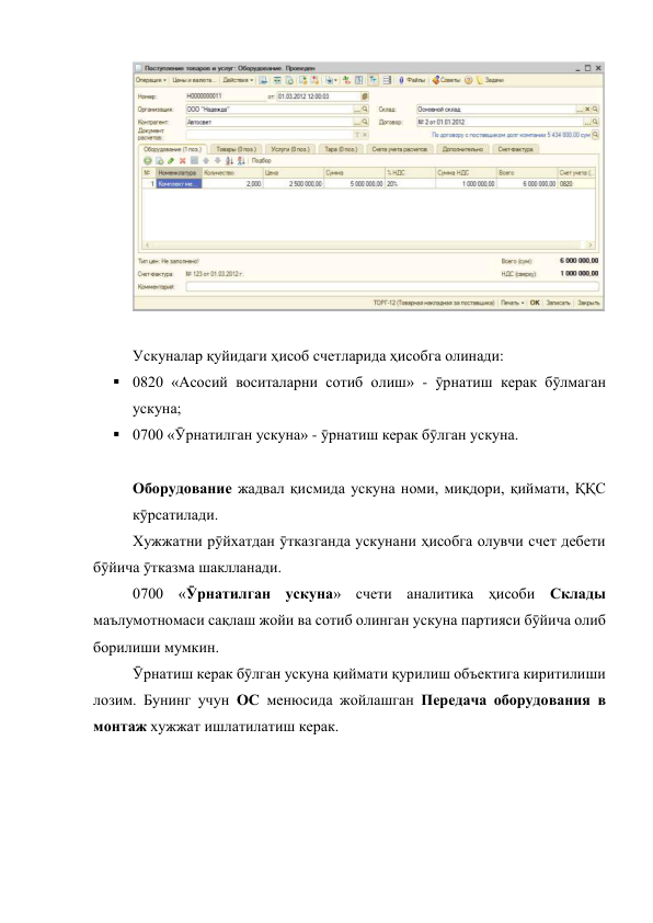  
 
 
Ускуналар қуйидаги ҳисоб счетларида ҳисобга олинади: 
 0820 «Асосий воситаларни сотиб олиш» - ӯрнатиш керак бӯлмаган 
ускуна; 
 0700 «Ӯрнатилган ускуна» - ӯрнатиш керак бӯлган ускуна. 
 
Оборудование жадвал қисмида ускуна номи, миқдори, қиймати, ҚҚС 
кӯрсатилади.  
 
Хужжатни рӯйхатдан ӯтказганда ускунани ҳисобга олувчи счет дебети 
бӯйича ӯтказма шаклланади. 
 
0700 «Ӯрнатилган ускуна» счети аналитика ҳисоби Склады 
маълумотномаси сақлаш жойи ва сотиб олинган ускуна партияси бӯйича олиб 
борилиши мумкин.  
 
Ӯрнатиш керак бӯлган ускуна қиймати қурилиш объектига киритилиши 
лозим. Бунинг учун ОС менюсида жойлашган Передача оборудования в 
монтаж хужжат ишлатилатиш керак.  
 
