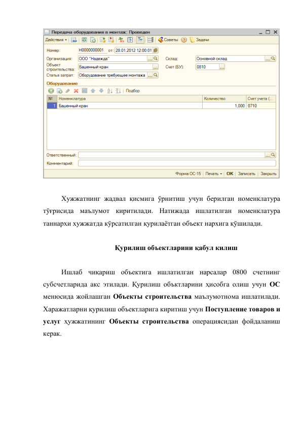  
 
 
 
Хужжатнинг жадвал қисмига ӯрнитиш учун берилган номенклатура 
тӯғрисида маълумот киритилади. Натижада ишлатилган номенклатура 
таннархи хужжатда кӯрсатилган қурилаётган объект нархига қӯшилади.  
 
Қурилиш объектларини қабул килиш 
 
Ишлаб чиқариш объектига ишлатилган нарсалар 0800 счетнинг 
субсчетларида акс этилади. Қурилиш объктларини ҳисобга олиш учун ОС 
менюсида жойлашган Объекты строительства маълумотнома ишлатилади. 
Харажатларни қурилиш объектларига киритиш учун Поступление товаров и 
услуг ҳужжатининг Объекты строительства операциясидан фойдаланиш 
керак. 
 
