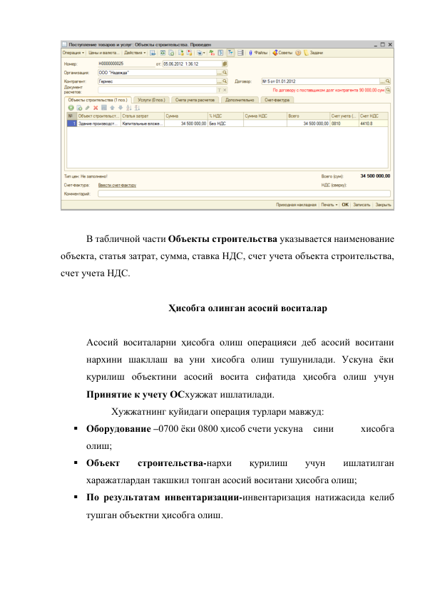  
 
 
В табличной части Объекты строительства указывается наименование 
объекта, статья затрат, сумма, ставка НДС, счет учета объекта строительства, 
счет учета НДС. 
 
Ҳисобга олинган асосий воситалар 
 
Асосий воситаларни ҳисобга олиш операцияси деб асосий воситани 
нархини шакллаш ва уни хисобга олиш тушунилади. Ускуна ёки 
қурилиш объектини асосий восита сифатида ҳисобга олиш учун 
Принятие к учету ОСхужжат ишлатилади. 
 
 
Хужжатнинг қуйидаги операция турлари мавжуд: 
 Оборудование –0700 ёки 0800 ҳисоб счети ускуна сини 
хисобга 
олиш; 
 Объект 
строительства-нархи 
қурилиш 
учун 
ишлатилган 
харажатлардан такшкил топган асосий воситани ҳисобга олиш; 
 По результатам инвентаризации-инвентаризация натижасида келиб 
тушган объектни ҳисобга олиш. 
 
