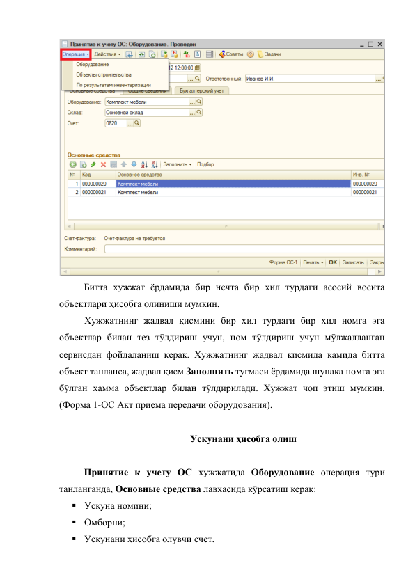  
 
Битта хужжат ёрдамида бир нечта бир хил турдаги асосий восита 
объектлари ҳисобга олиниши мумкин.  
 
Хужжатнинг жадвал қисмини бир хил турдаги бир хил номга эга 
объектлар билан тез тӯлдириш учун, ном тӯлдириш учун мӯлжалланган 
сервисдан фойдаланиш керак. Хужжатнинг жадвал қисмида камида битта 
объект танланса, жадвал қисм Заполнить тугмаси ёрдамида шунака номга эга 
бӯлган хамма объектлар билан тӯлдирилади. Хужжат чоп этиш мумкин. 
(Форма 1-ОС Акт приема передачи оборудования). 
 
Ускунани ҳисобга олиш 
 
Принятие к учету ОС хужжатида Оборудование операция тури 
танланганда, Основные средства лавхасида кӯрсатиш керак: 
 Ускуна номини;  
 
 
 
 
 
 
 
 Омборни; 
 Ускунани ҳисобга олувчи счет. 
