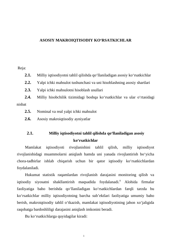 1
ASOSIY MAKROIQTISODIY KO‘RSATKICHLAR
 Reja:
2.1.
Milliy iqtisodiyotni tahlil qilishda qo‘llaniladigan asosiy ko‘rsatkichlar
2.2.
Yalpi ichki mahsulot tushunchasi va uni hisoblashning asosiy shartlari
2.3.
Yalpi ichki mahsulotni hisoblash usullari
2.4.
Milliy hisobchilik tizimidagi boshqa ko‘rsatkichlar va ular o‘rtasidagi
nisbat
2.5.
Nominal va real yalpi ichki mahsulot
2.6.
Asosiy makroiqtisodiy ayniyatlar
2.1.
Milliy iqtisodiyotni tahlil qilishda qo‘llaniladigan asosiy
ko‘rsatkichlar
Mamlakat  iqtisodiyoti  rivojlanishini  tahlil  qilish,  milliy  iqtisodiyot
rivojlanishidagi muammolarni aniqlash hamda uni yanada rivojlantirish bo‘yicha
chora-tadbirlar  ishlab  chiqarish  uchun  bir  qator  iqtisodiy  ko‘rsatkichlardan
foydalaniladi.
Hukumat  statistik  raqamlardan  rivojlanish  darajasini  monitoring  qilish  va
iqtisodiy  siyosatni  shakllantirish  maqsadida  foydalanadi.8 Alohida  firmalar
faoliyatiga  baho  berishda  qo‘llaniladigan  ko‘rsatkichlardan  farqli  tarzda  bu
ko‘rsatkichlar milliy iqtisodiyotning barcha sub’ektlari faoliyatiga umumiy baho
berish, makroiqtisodiy tahlil o‘tkazish, mamlakat iqtisodiyotining jahon xo‘jaligida
raqobatga bardoshliligi darajasini aniqlash imkonini beradi.
Bu ko‘rsatkichlarga quyidagilar kiradi:
