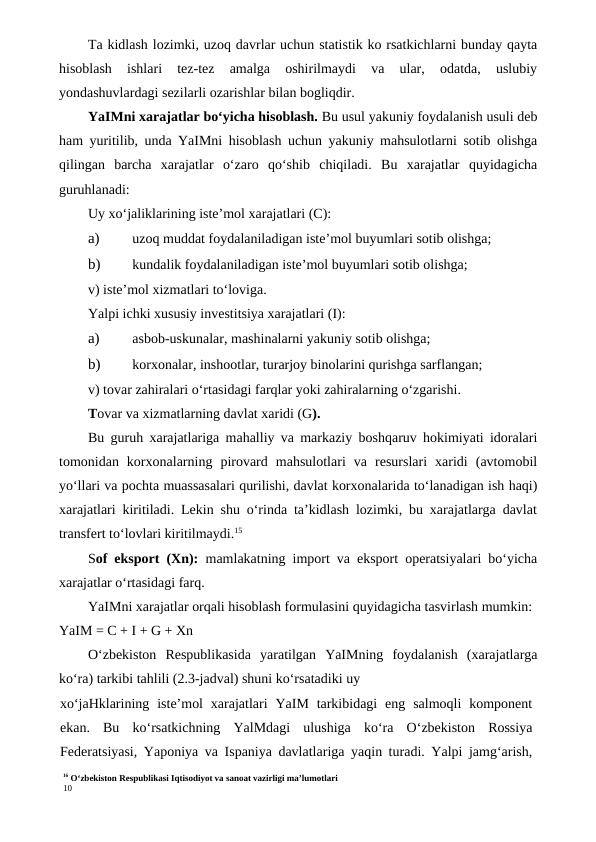16 O‘zbekiston Respublikasi Iqtisodiyot va sanoat vazirligi ma’lumotlari
10
Ta kidlash lozimki, uzoq davrlar uchun statistik ko rsatkichlarni bunday qayta
hisoblash  ishlari  tez-tez  amalga  oshirilmaydi  va  ular,  odatda,  uslubiy
yondashuvlardagi sezilarli ozarishlar bilan bogliqdir.
YaIMni xarajatlar bo‘yicha hisoblash. Bu usul yakuniy foydalanish usuli deb
ham yuritilib, unda YaIMni hisoblash uchun yakuniy mahsulotlarni sotib olishga
qilingan  barcha  xarajatlar  o‘zaro  qo‘shib  chiqiladi.  Bu  xarajatlar  quyidagicha
guruhlanadi:
Uy xo‘jaliklarining iste’mol xarajatlari (C):
a)
 uzoq muddat foydalaniladigan iste’mol buyumlari sotib olishga;
b)
 kundalik foydalaniladigan iste’mol buyumlari sotib olishga;
v) iste’mol xizmatlari to‘loviga.
Yalpi ichki xususiy investitsiya xarajatlari (I):
a)
 asbob-uskunalar, mashinalarni yakuniy sotib olishga;
b)
 korxonalar, inshootlar, turarjoy binolarini qurishga sarflangan;
v) tovar zahiralari o‘rtasidagi farqlar yoki zahiralarning o‘zgarishi.
Tovar va xizmatlarning davlat xaridi (G).
Bu guruh xarajatlariga mahalliy va markaziy boshqaruv hokimiyati idoralari
tomonidan  korxonalarning  pirovard  mahsulotlari  va  resurslari  xaridi  (avtomobil
yo‘llari va pochta muassasalari qurilishi, davlat korxonalarida to‘lanadigan ish haqi)
xarajatlari kiritiladi. Lekin shu o‘rinda ta’kidlash lozimki, bu xarajatlarga davlat
transfert to‘lovlari kiritilmaydi.15
Sof eksport (Xn):  mamlakatning import va eksport operatsiyalari bo‘yicha
xarajatlar o‘rtasidagi farq.
YaIMni xarajatlar orqali hisoblash formulasini quyidagicha tasvirlash mumkin:
YaIM = C + I + G + Xn
O‘zbekiston  Respublikasida  yaratilgan  YaIMning  foydalanish  (xarajatlarga
ko‘ra) tarkibi tahlili (2.3-jadval) shuni ko‘rsatadiki uy
xo‘jaHklarining  iste’mol  xarajatlari  YaIM  tarkibidagi  eng  salmoqli  komponent
ekan.  Bu  ko‘rsatkichning  YalMdagi  ulushiga  ko‘ra  O‘zbekiston  Rossiya
Federatsiyasi, Yaponiya va Ispaniya davlatlariga yaqin turadi. Yalpi jamg‘arish,
