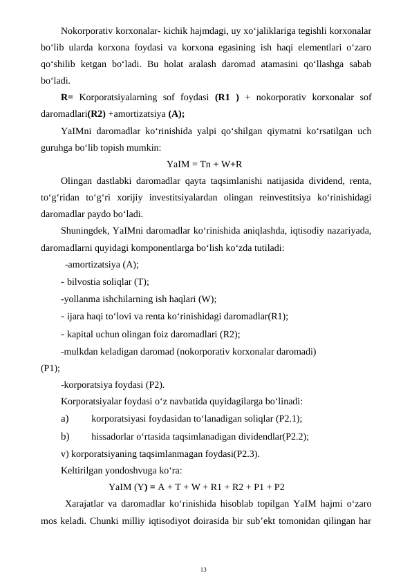 13
Nokorporativ korxonalar- kichik hajmdagi, uy xo‘jaliklariga tegishli korxonalar
bo‘lib ularda korxona foydasi va korxona egasining ish haqi elementlari o‘zaro
qo‘shilib  ketgan  bo‘ladi.  Bu  holat  aralash  daromad  atamasini  qo‘llashga  sabab
bo‘ladi.
R=  Korporatsiyalarning  sof  foydasi  (R1  )  +  nokorporativ  korxonalar  sof
daromadlari(R2) +amortizatsiya (A);
YaIMni daromadlar ko‘rinishida yalpi qo‘shilgan qiymatni ko‘rsatilgan uch
guruhga bo‘lib topish mumkin:
YaIM = Tn + W+R
Olingan dastlabki daromadlar qayta taqsimlanishi natijasida dividend, renta,
to‘g‘ridan  to‘g‘ri  xorijiy  investitsiyalardan  olingan  reinvestitsiya  ko‘rinishidagi
daromadlar paydo bo‘ladi.
Shuningdek, YaIMni daromadlar ko‘rinishida aniqlashda, iqtisodiy nazariyada,
daromadlarni quyidagi komponentlarga bo‘lish ko‘zda tutiladi:
-amortizatsiya (A);
- bilvostia soliqlar (T);
-yollanma ishchilarning ish haqlari (W);
- ijara haqi to‘lovi va renta ko‘rinishidagi daromadlar(R1);
- kapital uchun olingan foiz daromadlari (R2);
-mulkdan keladigan daromad (nokorporativ korxonalar daromadi)
(P1);
-korporatsiya foydasi (P2).
Korporatsiyalar foydasi o‘z navbatida quyidagilarga bo‘linadi:
a)
 korporatsiyasi foydasidan to‘lanadigan soliqlar (P2.1);
b)
 hissadorlar o‘rtasida taqsimlanadigan dividendlar(P2.2);
v) korporatsiyaning taqsimlanmagan foydasi(P2.3).
Keltirilgan yondoshvuga ko‘ra:
YaIM (Y) = A + T + W + R1 + R2 + P1 + P2
Xarajatlar va daromadlar ko‘rinishida hisoblab topilgan YaIM hajmi o‘zaro
mos keladi. Chunki milliy iqtisodiyot doirasida bir sub’ekt tomonidan qilingan har
