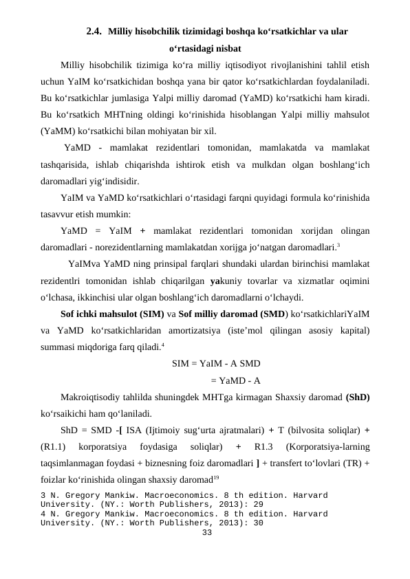 2.4. Milliy hisobchilik tizimidagi boshqa ko‘rsatkichlar va ular
o‘rtasidagi nisbat
Milliy hisobchilik tizimiga ko‘ra milliy iqtisodiyot rivojlanishini tahlil etish
uchun YaIM ko‘rsatkichidan boshqa yana bir qator ko‘rsatkichlardan foydalaniladi.
Bu ko‘rsatkichlar jumlasiga Yalpi milliy daromad (YaMD) ko‘rsatkichi ham kiradi.
Bu ko‘rsatkich MHTning oldingi ko‘rinishida hisoblangan Yalpi milliy mahsulot
(YaMM) ko‘rsatkichi bilan mohiyatan bir xil.
YaMD  -  mamlakat  rezidentlari  tomonidan,  mamlakatda  va  mamlakat
tashqarisida,  ishlab  chiqarishda  ishtirok  etish  va  mulkdan  olgan  boshlang‘ich
daromadlari yig‘indisidir.
YaIM va YaMD ko‘rsatkichlari o‘rtasidagi farqni quyidagi formula ko‘rinishida
tasavvur etish mumkin:
YaMD  =  YaIM  +  mamlakat  rezidentlari  tomonidan  xorijdan  olingan
daromadlari - norezidentlarning mamlakatdan xorijga jo‘natgan daromadlari.3
YaIMva YaMD ning prinsipal farqlari shundaki ulardan birinchisi mamlakat
rezidentlri  tomonidan  ishlab  chiqarilgan  yakuniy  tovarlar  va  xizmatlar  oqimini
o‘lchasa, ikkinchisi ular olgan boshlang‘ich daromadlarni o‘lchaydi.
Sof ichki mahsulot (SIM) va Sof milliy daromad (SMD) ko‘rsatkichlariYaIM
va  YaMD  ko‘rsatkichlaridan  amortizatsiya  (iste’mol  qilingan  asosiy  kapital)
summasi miqdoriga farq qiladi.4
SIM = YaIM - A SMD
= YaMD - A
Makroiqtisodiy tahlilda shuningdek MHTga kirmagan Shaxsiy daromad (ShD)
ko‘rsaikichi ham qo‘laniladi.
ShD = SMD -[  ISA (Ijtimoiy sug‘urta ajratmalari)  +  T (bilvosita soliqlar)  +
(R1.1)  korporatsiya  foydasiga  soliqlar)
 +
 R1.3  (Korporatsiya-larning
taqsimlanmagan foydasi + biznesning foiz daromadlari ] + transfert to‘lovlari (TR) +
foizlar ko‘rinishida olingan shaxsiy daromad19
3 N. Gregory Mankiw. Macroeconomics. 8 th edition. Harvard 
University. (NY.: Worth Publishers, 2013): 29
4 N. Gregory Mankiw. Macroeconomics. 8 th edition. Harvard 
University. (NY.: Worth Publishers, 2013): 30
33
