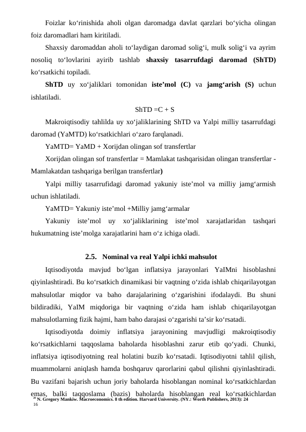 20 N. Gregory Mankiw. Macroeconomics. 8 th edition. Harvard University. (NY.: Worth Publishers, 2013): 24
16
Foizlar ko‘rinishida aholi olgan daromadga davlat qarzlari bo‘yicha olingan
foiz daromadlari ham kiritiladi.
Shaxsiy daromaddan aholi to‘laydigan daromad solig‘i, mulk solig‘i va ayrim
nosoliq  to‘lovlarini  ayirib  tashlab  shaxsiy  tasarrufdagi  daromad  (ShTD)
ko‘rsatkichi topiladi.
ShTD  uy  xo‘jaliklari  tomonidan  iste’mol  (C)  va  jamg‘arish  (S)  uchun
ishlatiladi.
ShTD =C + S
Makroiqtisodiy tahlilda uy xo‘jaliklarining ShTD va Yalpi milliy tasarrufdagi
daromad (YaMTD) ko‘rsatkichlari o‘zaro farqlanadi.
YaMTD= YaMD + Xorijdan olingan sof transfertlar
Xorijdan olingan sof transfertlar = Mamlakat tashqarisidan olingan transfertlar -
Mamlakatdan tashqariga berilgan transfertlar)
Yalpi milliy tasarrufidagi daromad yakuniy iste’mol va milliy jamg‘armish
uchun ishlatiladi.
YaMTD= Yakuniy iste’mol +Milliy jamg‘armalar
Yakuniy  iste’mol  uy  xo‘jaliklarining  iste’mol  xarajatlaridan  tashqari
hukumatning iste’molga xarajatlarini ham o‘z ichiga oladi.
2.5. Nominal va real Yalpi ichki mahsulot
Iqtisodiyotda  mavjud  bo‘lgan  inflatsiya  jarayonlari  YaIMni  hisoblashni
qiyinlashtiradi. Bu ko‘rsatkich dinamikasi bir vaqtning o‘zida ishlab chiqarilayotgan
mahsulotlar  miqdor  va  baho  darajalarining  o‘zgarishini  ifodalaydi.  Bu  shuni
bildiradiki,  YaIM  miqdoriga  bir  vaqtning  o‘zida  ham  ishlab  chiqarilayotgan
mahsulotlarning fizik hajmi, ham baho darajasi o‘zgarishi ta’sir ko‘rsatadi.
Iqtisodiyotda  doimiy  inflatsiya  jarayonining  mavjudligi  makroiqtisodiy
ko‘rsatkichlarni  taqqoslama  baholarda  hisoblashni  zarur  etib  qo‘yadi.  Chunki,
inflatsiya iqtisodiyotning real holatini buzib ko‘rsatadi. Iqtisodiyotni tahlil qilish,
muammolarni aniqlash hamda boshqaruv qarorlarini qabul qilishni qiyinlashtiradi.
Bu vazifani bajarish uchun joriy baholarda hisoblangan nominal ko‘rsatkichlardan
emas,  balki  taqqoslama  (bazis)  baholarda  hisoblangan  real  ko‘rsatkichlardan

