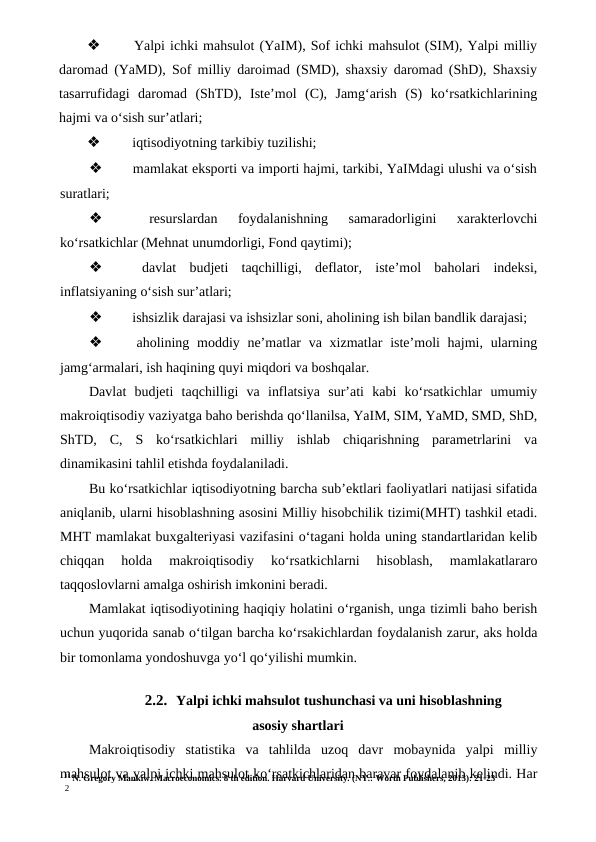 11 N. Gregory Mankiw. Macroeconomics. 8 th edition. Harvard University. (NY.: Worth Publishers, 2013): 21-23
2
❖
 Yalpi ichki mahsulot (YaIM), Sof ichki mahsulot (SIM), Yalpi milliy
daromad (YaMD), Sof milliy daroimad (SMD), shaxsiy daromad (ShD), Shaxsiy
tasarrufidagi  daromad  (ShTD),  Iste’mol  (C),  Jamg‘arish  (S)  ko‘rsatkichlarining
hajmi va o‘sish sur’atlari;
❖
 iqtisodiyotning tarkibiy tuzilishi;
❖
 mamlakat eksporti va importi hajmi, tarkibi, YaIMdagi ulushi va o‘sish
suratlari;
❖
 
resurslardan  foydalanishning  samaradorligini  xarakterlovchi
ko‘rsatkichlar (Mehnat unumdorligi, Fond qaytimi);
❖
 davlat  budjeti  taqchilligi,  deflator,  iste’mol  baholari  indeksi,
inflatsiyaning o‘sish sur’atlari;
❖
 ishsizlik darajasi va ishsizlar soni, aholining ish bilan bandlik darajasi;
❖
 aholining moddiy ne’matlar  va xizmatlar  iste’moli  hajmi, ularning
jamg‘armalari, ish haqining quyi miqdori va boshqalar.
Davlat  budjeti  taqchilligi  va  inflatsiya  sur’ati  kabi  ko‘rsatkichlar  umumiy
makroiqtisodiy vaziyatga baho berishda qo‘llanilsa, YaIM, SIM, YaMD, SMD, ShD,
ShTD,  C,  S  ko‘rsatkichlari  milliy  ishlab  chiqarishning  parametrlarini  va
dinamikasini tahlil etishda foydalaniladi.
Bu ko‘rsatkichlar iqtisodiyotning barcha sub’ektlari faoliyatlari natijasi sifatida
aniqlanib, ularni hisoblashning asosini Milliy hisobchilik tizimi(MHT) tashkil etadi.
MHT mamlakat buxgalteriyasi vazifasini o‘tagani holda uning standartlaridan kelib
chiqqan  holda  makroiqtisodiy  ko‘rsatkichlarni  hisoblash,  mamlakatlararo
taqqoslovlarni amalga oshirish imkonini beradi.
Mamlakat iqtisodiyotining haqiqiy holatini o‘rganish, unga tizimli baho berish
uchun yuqorida sanab o‘tilgan barcha ko‘rsakichlardan foydalanish zarur, aks holda
bir tomonlama yondoshuvga yo‘l qo‘yilishi mumkin.
2.2. Yalpi ichki mahsulot tushunchasi va uni hisoblashning
asosiy shartlari
Makroiqtisodiy  statistika  va  tahlilda  uzoq  davr  mobaynida  yalpi  milliy
mahsulot va yalpi ichki mahsulot ko‘rsatkichlaridan baravar foydalanib kelindi. Har
