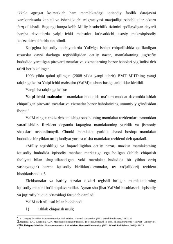 11 N. Gregory Mankiw. Macroeconomics. 8 th edition. Harvard University. (NY.: Worth Publishers, 2013): 21-23
3
ikkala  agregat  ko‘rsatkich  ham  mamlakatdagi  iqtisodiy  faollik  darajasini
xarakterlasada kapital va ishchi kuchi migratsiyasi mavjudligi sababli ular o‘zaro
farq qilishadi. Bugungi kunga kelib Milliy hisobchilik tizimini qo‘llaydigan deyarli
barcha  davlatlarda  yalpi  ichki  mahsulot  ko‘rsatkichi  asosiy  makroiqtisodiy
ko‘rsatkich sifatida tan olindi.
Ko‘pgina  iqtisodiy  adabiyotlarda  YaIMga  ishlab  chiqarilishida  qo‘llanilgan
resurslar  qaysi  davlatga  tegishliligidan  qat’iy  nazar,  mamlakatning  jug‘rofiy
hududida yaratilgan pirovard tovarlar va xizmatlarning bozor baholari yig‘indisi deb
ta’rif berib kelingan.
1993 yilda qabul qilingan (2008 yilda yangi tahrir) BMT MHTning yangi
talqiniga ko‘ra Yalpi ichki mahsulot (YaIM) tushunchasiga aniqliklar kiritildi.
Yangicha talqiniga ko‘ra:
Yalpi ichki mahsulot - mamlakat hududida ma’lum muddat davomida ishlab
chiqarilgan pirovard tovarlar va xizmatlar bozor baholarining umumiy yig‘indisidan
iborat.1
YaIM ning «ichki» deb atalishiga sabab uning mamlakat rezidentlari tomonidan
yaratilishidir.  Rezident  deganda  faqatgina  mamlakatning  yuridik  va  jismoniy
shaxslari  tushunilmaydi.  Chunki  mamlakat  yuridik  shaxsi  boshqa  mamlakat
hududida bir yildan ortiq faoliyat yuritsa o‘sha mamlakat rezidenti deb qaraladi.
«Milliy  tegishliligi  va  fuqaroliligidan  qat’iy  nazar,  mazkur  mamlakatning
iqtisodiy  hududida  iqtisodiy  manfaat  markaziga  ega  bo‘lgan  (ishlab  chiqarish
faoliyati  bilan  shug‘ullanadigan,  yoki  mamlakat  hududida  bir  yildan  ortiq
yashayotgan)  barcha  iqtisodiy  birliklar(korxonalar,  uy  xo‘jaliklari)  rezident
hisoblanishadi» 2.
Elchixonalar  va  harbiy  bazalar  o‘zlari  tegishli  bo‘lgan  mamlakatlarning
iqtisodiy makoni bo‘lib qolaveradilar. Aynan shu jihat YaIMni hisoblashda iqtisodiy
va jug‘rofiy hudud o‘rtasidagi farq deb qaraladi.
YaIM uch xil usul bilan hioblanadi:
1)
 ishlab chiqarish usuli;
1 N. Gregory Mankiw. Macroeconomics. 8 th edition. Harvard University. (NY.: Worth Publishers, 2013): 21
2Агапова Т.А., Серегина С.Ф. Макроэкономика:Учебник.-10-е изд.перераб. и доп.-М.:Издательство “МФПУ Синергия”,
2013. 25-с.
