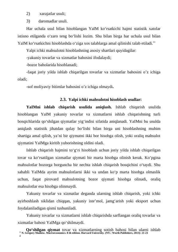 11 N. Gregory Mankiw. Macroeconomics. 8 th edition. Harvard University. (NY.: Worth Publishers, 2013): 21-23
4
2)
 xarajatlar usuli;
3)
daromadlar usuli.
Har uchala usul bilan hisoblangan YaIM ko‘rsatkichi hajmi statistik xatolar
istisno etilganda o‘zaro teng bo‘lishi lozim. Shu bilan birga har uchala usul bilan
YaIM ko‘rsatkichni hisoblashda o‘ziga xos talablarga amal qilinishi talab etiladi.11
Yalpi ichki mahsulotni hisoblashning asosiy shartlari quyidagilar:
-yakuniy tovarlar va xizmatlar bahosini ifodalaydi;
-bozor baholarida hisoblanadi;
-faqat joriy yilda ishlab chiqarilgan tovarlar va xizmatlar bahosini o’z ichiga
oladi;
-sof moliyaviy bitimlar bahosini o’z ichiga olmaydi.
2.3. Yalpi ichki mahsulotni hisoblash usullari
YaIMni  ishlab  chiqarish  usulida  aniqlash.  Ishlab  chiqarish  usulida
hisoblangan  YaIM  yakuniy  tovarlar  va  xizmatlarni  ishlab  chiqarishning  turli
bosqichlarida qo‘shilgan qiymatlar yig‘indisi sifatida aniqlanadi. YaIMni bu usulda
aniqlash  statistik  jihatdan  qulay  bo‘lishi  bilan  birga  uni  hisoblashning  muhim
shartiga amal qilish, ya’ni bir qiymatni ikki bor hisobga olish, yoki oraliq mahsulot
qiymatini YaIMga kiritib yuborishning oldini oladi.
Ishlab chiqarish hajmini to‘g‘ri hisoblash uchun joriy yilda ishlab chiqarilgan
tovar va ko‘rsatilgan xizmatlar qiymati bir marta hisobga olinish kerak. Ko‘pgina
mahsulotlar bozorga borguncha bir nechta ishlab chiqarish bosqichini o‘taydi. Shu
sababli YaIMda ayrim mahsulotlarni ikki va undan ko‘p marta hisobga olmaslik
uchun,  faqat  pirovard  mahsulotning  bozor  qiymati  hisobga  olinadi,  oraliq
mahsulotlar esa hisobga olinmaydi.
Yakuniy tovarlar va xizmatlar deganda ularning ishlab chiqarish, yoki ichki
ayirboshlash  siklidan chiqqan, yakuniy iste’mol, jamg‘arish yoki eksport  uchun
foydalaniladigan qismi tushuniladi.
Yakuniy tovarlar va xizmatlarni ishlab chiqarishda sarflangan oraliq tovarlar va
xizmatlar bahosi YaIMga qo‘shilmaydi.
Qo‘shilgan qiymat  tovar va xizmatlarning sotish bahosi bilan ularni ishlab
