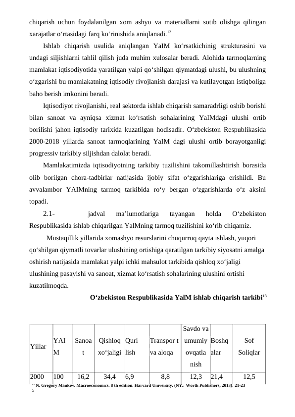 11 N. Gregory Mankiw. Macroeconomics. 8 th edition. Harvard University. (NY.: Worth Publishers, 2013): 21-23
5
chiqarish uchun foydalanilgan xom ashyo va materiallarni sotib olishga qilingan
xarajatlar o‘rtasidagi farq ko‘rinishida aniqlanadi.12
Ishlab  chiqarish  usulida  aniqlangan  YaIM  ko‘rsatkichinig  strukturasini  va
undagi siljishlarni tahlil qilish juda muhim xulosalar beradi. Alohida tarmoqlarning
mamlakat iqtisodiyotida yaratilgan yalpi qo‘shilgan qiymatdagi ulushi, bu ulushning
o‘zgarishi bu mamlakatning iqtisodiy rivojlanish darajasi va kutilayotgan istiqboliga
baho berish imkonini beradi.
Iqtisodiyot rivojlanishi, real sektorda ishlab chiqarish samaradrligi oshib borishi
bilan  sanoat  va  ayniqsa  xizmat  ko‘rsatish  sohalarining  YaIMdagi  ulushi  ortib
borilishi jahon iqtisodiy tarixida kuzatilgan hodisadir. O‘zbekiston Respublikasida
2000-2018 yillarda sanoat tarmoqlarining YaIM dagi ulushi ortib borayotganligi
progressiv tarkibiy siljishdan dalolat beradi.
Mamlakatimizda iqtisodiyotning tarkibiy tuzilishini takomillashtirish borasida
olib  borilgan  chora-tadbirlar  natijasida  ijobiy  sifat  o‘zgarishlariga  erishildi.  Bu
avvalambor  YAIMning  tarmoq  tarkibida  ro‘y  bergan  o‘zgarishlarda  o‘z  aksini
topadi.
2.1-
jadval  ma’lumotlariga  tayangan  holda  O‘zbekiston
Respublikasida ishlab chiqarilgan YalMning tarmoq tuzilishini ko‘rib chiqamiz.
Mustaqillik yillarida xomashyo resurslarini chuqurroq qayta ishlash, yuqori 
qo‘shilgan qiymatli tovarlar ulushining ortishiga qaratilgan tarkibiy siyosatni amalga 
oshirish natijasida mamlakat yalpi ichki mahsulot tarkibida qishloq xo‘jaligi 
ulushining pasayishi va sanoat, xizmat ko‘rsatish sohalarining ulushini ortishi 
kuzatilmoqda.
O‘zbekiston Respublikasida YalM ishlab chiqarish tarkibi13
Yillar
YAI
M
Sanoa
t
Qishloq
xo‘jaligi
Quri
lish
Transpor t 
va aloqa
Savdo va
umumiy
ovqatla
nish
Boshq
alar
Sof
Soliqlar
2000
100
16,2
34,4
6,9
8,8
12,3
21,4
12,5
