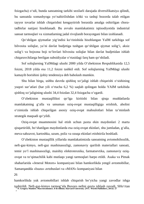 15 N. Gregory Mankiw. Macroeconomics. 8 th edition. Harvard University. (NY.: Worth Publishers, 2013): 27
7
foizgacha) o‘sdi, bunda sanoatning tarkibi sezilarli darajada diversifikatsiya qilindi,
bu sanoatda xomashyoga yo‘naltirilishdan ichki va tashqi bozorda talab etilgan
tayyor tovarlar ishlab chiqarishni kengaytirish borasida amalga oshirilgan chora-
tadbirlar  natijasi  hisoblanadi.  Bu  avvalo  mamlakatimiz  iqtisodiyotida  industrial
sanoat tarmoqlari va xizmatlarning jadal rivojlanib borayotgani bilan izohlanadi.
Qo‘shilgan qiymatlar yig‘indisi ko‘rinishida hisoblangan YaIM tarkibiga sof
bilvosita soliqlar, ya’ni davlat budjetiga tushgan qo‘shilgan qiymat solig‘i, aksiz
solig‘i va bojxona boji to‘lovlari bilvosita soliqlar bilan davlat budjetidan ishlab
chiqaruvchilarga berilgan subsidiyalar o‘rtasidagi farq ham qo‘shiladi.
Sof soliqlarning YaIMdagi ulushi 2000 yilda O‘zbekiston Respublikasida 12,5
foizni, 2018 yilda esa 11,2 foizni tashkil etdi. Sof soliqlarning YaIMdagi ulushi
kamayib borishini ijobiy tendensiya deb baholash mumkin.
Shu bilan birga, ushbu davrda qishloq xo‘jaligi ishlab chiqarishi o‘sishining
yuqori sur’atlari (har yili o‘rtacha 6,2 %) saqlab qolingan holda YAIM tarkibida
qishloq xo‘jaligining ulushi 34,4 foizdan 32,4 foizgacha o‘zgardi.
O‘zbekiston  mustaqillikni  qo‘lga  kiritishi  bilan  qisqa  muddatlarda
mamlakatning  g‘alla  va  umuman  oziq-ovqat  mustaqilligiga  erishish,  aholini
o‘zimizda  ishlab  chiqarilgan  asosiy  oziq-ovqat  mahsulotlari  bilan  ta’minlash
strategik maqsadi qo‘yildi.
Oziq-ovqat  muammosini  hal  etish  uchun  paxta  ekin  maydonlari  2  marta
qisqartirildi, bo‘shatilgan maydonlarda esa oziq-ovqat ekinlari, shu jumladan, g‘alla,
meva-sabzavot, kartoshka, uzum, poliz va ozuqa ekinlari etishtirila boshladi.
O‘zbekiston mustaqillik yillarida mamlakatimizda sanoatning avtomobilsozlik,
neft-gaz-kimyo, neft-gaz mashinasozligi, zamonaviy qurilish materiallari sanoati,
temir yo‘l mashinasozligi, maishiy elektrotexnika, farmatsevtika, zamonaviy oziq-
ovqat va to‘qimachilik kabi mutlaqo yangi tarmoqlari barpo etildi. Asaka va Pitnak
shaharlarida «Jeneral Motors» kompaniyasi bilan hamkorlikda yengil avtomobillar,
Samarqandda «Isuzu» avtobuslari va «MAN» kompaniyasi bilan
26
hamkorlikda  yuk  avtomobillari  ishlab  chiqarish  bo‘yicha  yangi  zavodlar  ishga
tushirildi. Neft-gaz-kimyo tarmog‘ida Buxoro neftni qayta ishlash zavodi, SHo‘rtan
