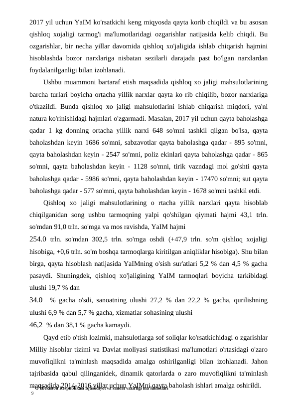 16 O‘zbekiston Respublikasi Iqtisodiyot va sanoat vazirligi ma’lumotlari
9
2017 yil uchun YaIM ko'rsatkichi keng miqyosda qayta korib chiqildi va bu asosan
qishloq xojaligi tarmog'i ma'lumotlaridagi ozgarishlar natijasida kelib chiqdi. Bu
ozgarishlar, bir necha yillar davomida qishloq xo'jaligida ishlab chiqarish hajmini
hisoblashda  bozor  narxlariga  nisbatan  sezilarli  darajada  past  bo'lgan  narxlardan
foydalanilganligi bilan izohlanadi.
Ushbu muammoni bartaraf etish maqsadida qishloq xo jaligi mahsulotlarining
barcha turlari boyicha ortacha yillik narxlar qayta ko rib chiqilib, bozor narxlariga
o'tkazildi. Bunda qishloq xo jaligi mahsulotlarini ishlab chiqarish miqdori, ya'ni
natura ko'rinishidagi hajmlari o'zgarmadi. Masalan, 2017 yil uchun qayta baholashga
qadar 1 kg donning ortacha yillik narxi 648 so'mni tashkil qilgan bo'lsa, qayta
baholashdan keyin 1686 so'mni, sabzavotlar qayta baholashga qadar - 895 so'mni,
qayta baholashdan keyin - 2547 so'mni, poliz ekinlari qayta baholashga qadar - 865
so'mni, qayta baholashdan keyin - 1128 so'mni, tirik vazndagi mol go'shti qayta
baholashga qadar - 5986 so'mni, qayta baholashdan keyin - 17470 so'mni; sut qayta
baholashga qadar - 577 so'mni, qayta baholashdan keyin - 1678 so'mni tashkil etdi.
Qishloq  xo  jaligi  mahsulotlarining  o  rtacha  yillik  narxlari  qayta  hisoblab
chiqilganidan  song  ushbu  tarmoqning  yalpi  qo'shilgan  qiymati  hajmi  43,1  trln.
so'mdan 91,0 trln. so'mga va mos ravishda, YaIM hajmi
254.0 trln. so'mdan 302,5 trln. so'mga oshdi (+47,9 trln. so'm qishloq xojaligi
hisobiga, +0,6 trln. so'm boshqa tarmoqlarga kiritilgan aniqliklar hisobiga). Shu bilan
birga, qayta hisoblash natijasida YaIMning o'sish sur'atlari 5,2 % dan 4,5 % gacha
pasaydi.  Shuningdek, qishloq xo'jaligining YaIM tarmoqlari  boyicha  tarkibidagi
ulushi 19,7 % dan
34.0  % gacha o'sdi, sanoatning ulushi 27,2 % dan 22,2 % gacha, qurilishning
ulushi 6,9 % dan 5,7 % gacha, xizmatlar sohasining ulushi
46,2 % dan 38,1 % gacha kamaydi.
Qayd etib o'tish lozimki, mahsulotlarga sof soliqlar ko'rsatkichidagi o zgarishlar
Milliy hisoblar tizimi va Davlat moliyasi statistikasi ma'lumotlari o'rtasidagi o'zaro
muvofiqlikni ta'minlash maqsadida amalga oshirilganligi bilan izohlanadi. Jahon
tajribasida qabul qilinganidek, dinamik qatorlarda o zaro muvofiqlikni ta'minlash
maqsadida 2014-2016 yillar uchun YaIMni qayta baholash ishlari amalga oshirildi.
