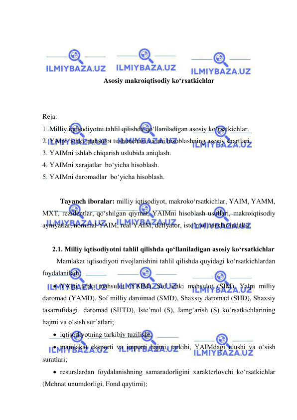  
 
 
 
 
 
Asosiy makroiqtisodiy ko‘rsatkichlar 
 
 
Reja: 
1. Milliy iqtisodiyotni tahlil qilishda qo‘llaniladigan asosiy ko‘rsatkichlar. 
2. YAlpi  ichki mahsulot tushunchasi va uni hisoblashning asosiy shartlari. 
3. YAIMni ishlab chiqarish uslubida aniqlash. 
4. YAIMni xarajatlar  bo‘yicha hisoblash. 
5. YAIMni daromadlar  bo‘yicha hisoblash. 
 
 
Tayanch iboralar: milliy iqtisodiyot, makroko‘rsatkichlar, YAIM, YAMM, 
MXT, rezidentlar, qo‘shilgan qiymat, YAIMni hisoblash usullari, makroiqtisodiy 
ayniyatlar, nominal YAIM, real YAIM, deflyator, iste’mol narxlar indeksi.  
 
2.1. Milliy iqtisodiyotni tahlil qilishda qo‘llaniladigan asosiy ko‘rsatkichlar 
Mamlakat iqtisodiyoti rivojlanishini tahlil qilishda quyidagi ko‘rsatkichlardan 
foydalaniladi: 
 YAlpi ichki mahsulot (YAIM), Sof ichki mahsulot (SIM), Yalpi milliy 
daromad (YAMD), Sof milliy daroimad (SMD), Shaxsiy daromad (SHD), Shaxsiy 
tasarrufidagi  daromad (SHTD), Iste’mol (S), Jamg‘arish (S) ko‘rsatkichlarining 
hajmi va o‘sish sur’atlari;  
 iqtisodiyotning tarkibiy tuzilishi;  
 mamlakat eksporti va importi hajmi, tarkibi, YAIMdagi ulushi va o‘sish 
suratlari;  
 resurslardan foydalanishning samaradorligini xarakterlovchi ko‘rsatkichlar 
(Mehnat unumdorligi, Fond qaytimi);  
