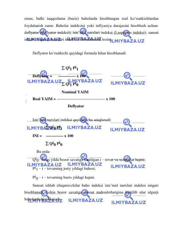  
 
emas, balki taqqoslama (bazis) baholarda hisoblangan real ko‘rsatkichlardan 
foydalanish zarur. Baholar indeksini yoki inflyasiya darajasini hisoblash uchun: 
deflyator (deflyator indeksi); iste’mol narxlari indeksi (Laspeyres indeksi); sanoat 
ishlab chiqarish baholari indekslari hisoblanishi lozim. 
 
Deflyator ko‘rsatkichi quyidagi formula bilan hisoblanadi: 
 
                              Qi1 Pi1 
Deflyator =      ------------- x 100 
                              Qi1 Pi0 
                             Nominal YAIM 
Real YAIM = ———————————— x 100 
  
                       Deflyator 
 
Iste’mol narxlari indeksi quyidagicha aniqlanadi: 
 
            Qi0 Pi1 
INI =    ------------- x 100 
              Qi0 Pi0 
    Bu erda:       
Qi0– bazis yilda bozor savatiga kiritilgan i – tovar va xizmatlar hajmi; 
Pi1 – i – tovarning joriy yildagi bahosi; 
Pi0 – i – tovarning bazis yildagi hajmi. 
Sanoat ishlab chiqaruvchilar baho indeksi iste’mol narxlari indeksi singari 
hisoblanadi. Lekin bozor savatiga sanoat mahsulotlarigina kiritilib ular ulgurji 
baholarda hisoblanadi. 
 
 
 
