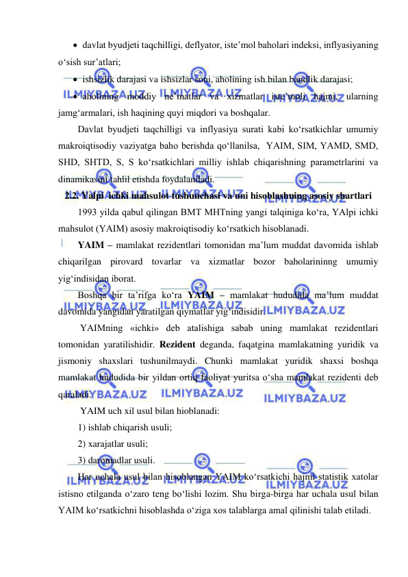  
 
 davlat byudjeti taqchilligi, deflyator, iste’mol baholari indeksi, inflyasiyaning 
o‘sish sur’atlari;  
 ishsizlik darajasi va ishsizlar soni, aholining ish bilan bandlik darajasi; 
 aholining moddiy ne’matlar va xizmatlar iste’moli hajmi, ularning 
jamg‘armalari, ish haqining quyi miqdori va boshqalar. 
Davlat byudjeti taqchilligi va inflyasiya surati kabi ko‘rsatkichlar umumiy 
makroiqtisodiy vaziyatga baho berishda qo‘llanilsa,  YAIM, SIM, YAMD, SMD, 
SHD, SHTD, S, S ko‘rsatkichlari milliy ishlab chiqarishning parametrlarini va 
dinamikasini tahlil etishda foydalaniladi.  
2.2. Yalpi  ichki mahsulot tushunchasi va uni hisoblashning asosiy shartlari 
1993 yilda qabul qilingan BMT MHTning yangi talqiniga ko‘ra, YAlpi ichki 
mahsulot (YAIM) asosiy makroiqtisodiy ko‘rsatkich hisoblanadi. 
YAIM – mamlakat rezidentlari tomonidan ma’lum muddat davomida ishlab 
chiqarilgan pirovard tovarlar va xizmatlar bozor baholarininng umumiy 
yig‘indisidan iborat. 
Boshqa bir ta’rifga ko‘ra YAIM – mamlakat hududida ma’lum muddat 
davomida yangidan yaratilgan qiymatlar yig‘indisidir. 
 YAIMning «ichki» deb atalishiga sabab uning mamlakat rezidentlari 
tomonidan yaratilishidir. Rezident deganda, faqatgina mamlakatning yuridik va 
jismoniy shaxslari tushunilmaydi. Chunki mamlakat yuridik shaxsi boshqa 
mamlakat hududida bir yildan ortiq faoliyat yuritsa o‘sha mamlakat rezidenti deb 
qaraladi.   
 YAIM uch xil usul bilan hioblanadi: 
1) ishlab chiqarish usuli; 
2) xarajatlar usuli; 
3) daromadlar usuli. 
Har uchala usul bilan hisoblangan YAIM ko‘rsatkichi hajmi statistik xatolar 
istisno etilganda o‘zaro teng bo‘lishi lozim. Shu birga-birga har uchala usul bilan 
YAIM ko‘rsatkichni hisoblashda o‘ziga xos talablarga amal qilinishi talab etiladi. 
 
