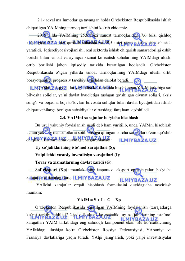  
 
 
2.1-jadval ma’lumotlariga tayangan holda O‘zbekiston Respublikasida ishlab 
chiqarilgan YAIMning tarmoq tuzilishini ko‘rib chiqamiz. 
2016 yilda YAIMning 25,6 foizi sanoat tarmoqlarida, 17,6 foizi qishloq 
xo‘jaligida, 7,2  foizi qurilish sohasida va 49,5 foizi xizmat ko‘rsatish sohasida 
yaratildi.  Iqtisodiyot rivojlanishi, real sektorda ishlab chiqarish samaradorligi oshib 
borishi bilan sanoat va ayniqsa xizmat ko‘rsatish sohalarining YAIMdagi ulushi 
ortib borilishi jahon iqtisodiy tarixida kuzatilgan hodisadir. O‘zbekiston 
Respublikasida o‘tgan yillarda sanoat tarmoqlarining YAIMdagi ulushi ortib 
borayotganligi progressiv tarkibiy siljishdan dalolat beradi.  
Qo‘shilgan qiymatlar yig‘indisi ko‘rinishida hisoblangan YAIM tarkibiga sof 
bilvosita soliqlar, ya’ni davlat byudjetiga tushgan qo‘shilgan qiymat solig‘i, aksiz 
solig‘i va bojxona boji to‘lovlari bilvosita soliqlar bilan davlat byudjetidan ishlab 
chiqaruvchilarga berilgan subsidiyalar o‘rtasidagi farq ham  qo‘shiladi. 
2.4. YAIMni xarajatlar bo‘yicha hisoblash 
Bu usul yakuniy foydalanish usuli deb ham yuritilib, unda YAIMni hisoblash 
uchun yakuniy mahsulotlarni sotib olishga qilingan barcha xarajatlar o‘zaro qo‘shib 
chiqiladi. Bu xarajatlar quyidagicha guruhlanadi: 
Uy xo‘jaliklarining iste’mol xarajatlari (S); 
Yalpi ichki xususiy investitsiya xarajatlari (I); 
Tovar va xizmatlarning davlat xaridi (G); 
Sof eksport (Xp); mamlakatning import va eksport operatsiyalari bo‘yicha 
xarajatlar o‘rtasidagi farq. 
 YAIMni xarajatlar orqali hisoblash formulasini quyidagicha tasvirlash 
mumkin: 
YAIM = S + I + G + Xp 
O‘zbekiston Respublikasida yaratilgan YAIMning foydalanish (xarajatlarga 
ko‘ra) tarkibi tahlili (2.2-jadval) shuni ko‘rsatadiki uy xo‘jaliklarining iste’mol 
xarajatlari YAIM tarkibidagi eng salmoqli komponent ekan. Bu ko‘rsatkichning 
YAIMdagi ulushiga ko‘ra O‘zbekiston Rossiya Federatsiyasi, YAponiya va 
Fransiya davlatlariga yaqin turadi. YAlpi jamg‘arish, yoki yalpi investitsiyalar 
