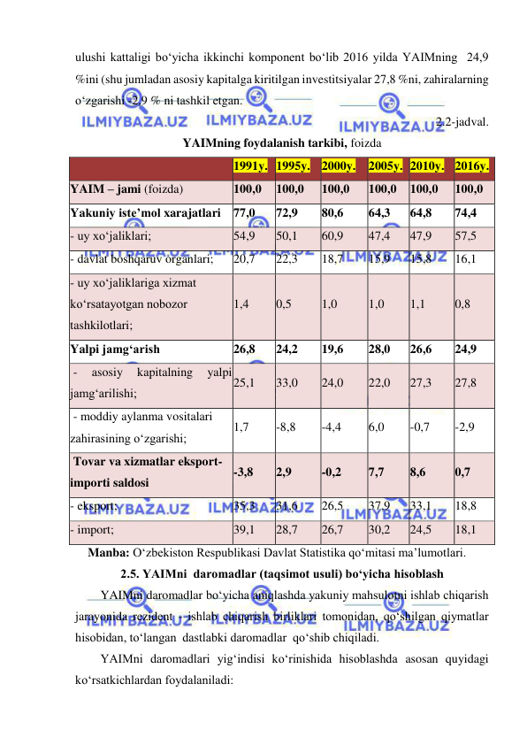  
 
ulushi kattaligi bo‘yicha ikkinchi komponent bo‘lib 2016 yilda YAIMning  24,9 
%ini (shu jumladan asosiy kapitalga kiritilgan investitsiyalar 27,8 %ni, zahiralarning 
o‘zgarishi -2,9 % ni tashkil etgan.  
      2.2-jadval. 
YAIMning foydalanish tarkibi, foizda 
 
1991y. 1995y. 2000y. 2005y. 2010y. 2016y. 
YAIM – jami (foizda) 
100,0 
100,0 
100,0 
100,0 
100,0 
100,0 
Yakuniy iste’mol xarajatlari 77,0 
72,9 
80,6 
64,3 
64,8 
74,4 
- uy xo‘jaliklari; 
54,9 
50,1 
60,9 
47,4 
47,9 
57,5 
- davlat boshqaruv organlari; 
20,7 
22,3 
18,7 
15,9 
15,8 
16,1 
- uy xo‘jaliklariga xizmat 
ko‘rsatayotgan nobozor 
tashkilotlari; 
1,4 
0,5 
1,0 
1,0 
1,1 
0,8 
Yalpi jamg‘arish 
26,8 
24,2 
19,6 
28,0 
26,6 
24,9 
 - 
asosiy 
kapitalning 
yalpi 
jamg‘arilishi; 
25,1 
33,0 
24,0 
22,0 
27,3 
27,8 
 - moddiy aylanma vositalari 
zahirasining o‘zgarishi; 
1,7 
-8,8 
-4,4 
6,0 
-0,7 
-2,9 
 Tovar va xizmatlar eksport-
importi saldosi 
-3,8 
2,9 
-0,2 
7,7 
8,6 
0,7 
- eksport; 
35,3 
31,6 
26,5 
37,9 
33,1 
18,8 
- import; 
39,1 
28,7 
26,7 
30,2 
24,5 
18,1 
Manba: O‘zbekiston Respublikasi Davlat Statistika qo‘mitasi ma’lumotlari. 
2.5. YAIMni  daromadlar (taqsimot usuli) bo‘yicha hisoblash 
YAIMni daromadlar bo‘yicha aniqlashda yakuniy mahsulotni ishlab chiqarish 
jarayonida rezident - ishlab chiqarish birliklari tomonidan, qo‘shilgan qiymatlar 
hisobidan, to‘langan  dastlabki daromadlar  qo‘shib chiqiladi. 
YAIMni daromadlari yig‘indisi ko‘rinishida hisoblashda asosan quyidagi 
ko‘rsatkichlardan foydalaniladi: 
