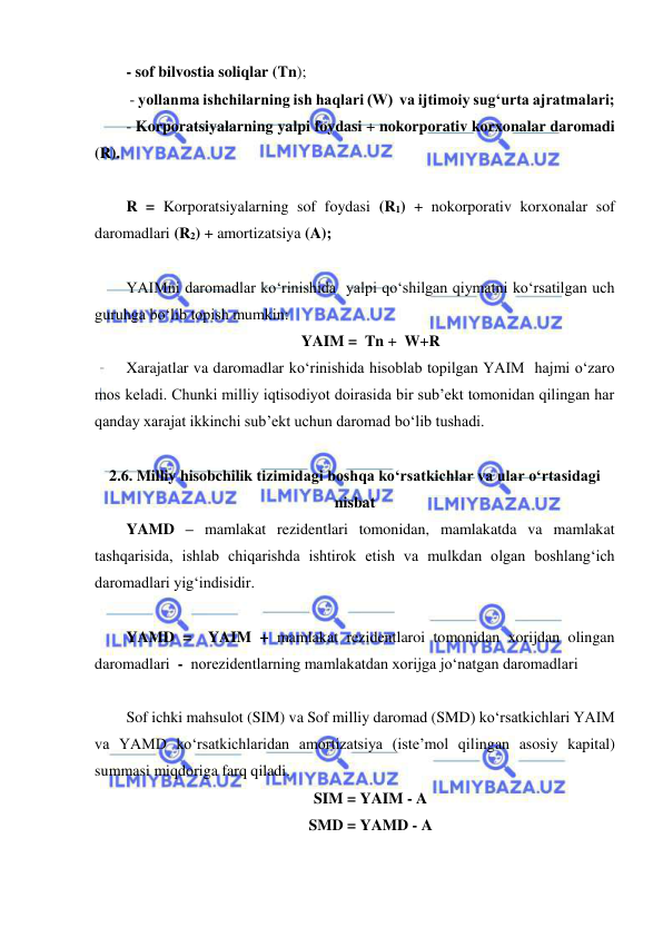  
 
- sof bilvostia soliqlar (Tn);  
       - yollanma ishchilarning ish haqlari (W)  va ijtimoiy sug‘urta ajratmalari; 
- Korporatsiyalarning yalpi foydasi + nokorporativ korxonalar daromadi  
(R). 
 
R = Korporatsiyalarning sof foydasi (R1) + nokorporativ korxonalar sof 
daromadlari (R2) + amortizatsiya (A);  
 
YAIMni daromadlar ko‘rinishida  yalpi qo‘shilgan qiymatni ko‘rsatilgan uch 
guruhga bo‘lib topish mumkin:  
YAIM =  Tn +  W+R 
Xarajatlar va daromadlar ko‘rinishida hisoblab topilgan YAIM  hajmi o‘zaro 
mos keladi. Chunki milliy iqtisodiyot doirasida bir sub’ekt tomonidan qilingan har 
qanday xarajat ikkinchi sub’ekt uchun daromad bo‘lib tushadi. 
                                   
2.6. Milliy hisobchilik tizimidagi boshqa ko‘rsatkichlar va ular o‘rtasidagi 
nisbat 
YAMD – mamlakat rezidentlari tomonidan, mamlakatda va mamlakat 
tashqarisida, ishlab chiqarishda ishtirok etish va mulkdan olgan boshlang‘ich 
daromadlari yig‘indisidir.  
 
YAMD =  YAIM + mamlakat rezidentlaroi tomonidan xorijdan olingan 
daromadlari  -  norezidentlarning mamlakatdan xorijga jo‘natgan daromadlari 
 
Sof ichki mahsulot (SIM) va Sof milliy daromad (SMD) ko‘rsatkichlari YAIM 
va YAMD ko‘rsatkichlaridan amortizatsiya (iste’mol qilingan asosiy kapital) 
summasi miqdoriga farq qiladi.                        
SIM = YAIM - A 
SMD = YAMD - A 
