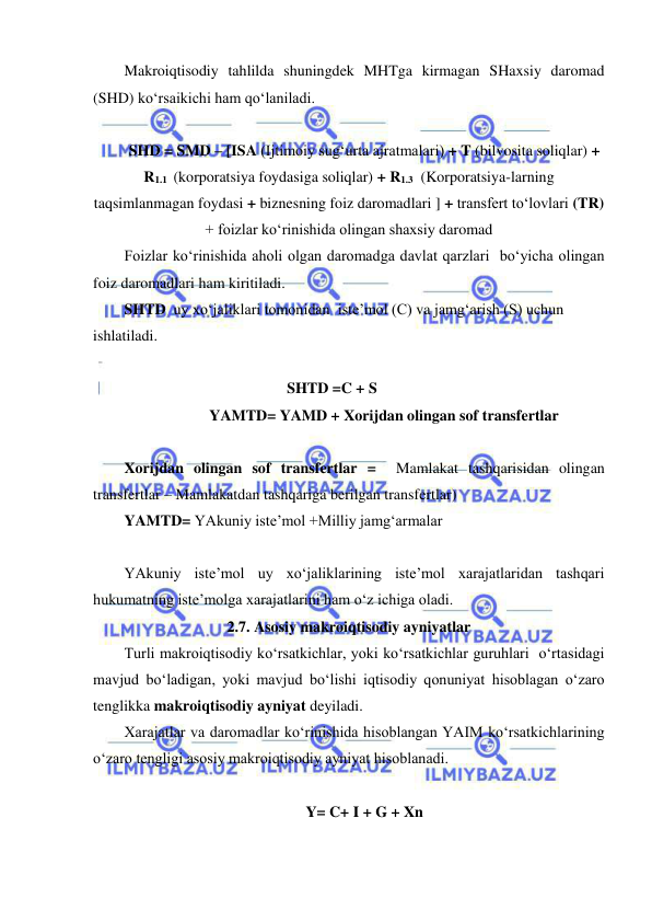  
 
Makroiqtisodiy tahlilda shuningdek MHTga kirmagan SHaxsiy daromad 
(SHD) ko‘rsaikichi ham qo‘laniladi. 
 
SHD = SMD – [ISA (Ijtimoiy sug‘urta ajratmalari) + T (bilvosita soliqlar) + 
R1.1  (korporatsiya foydasiga soliqlar) + R1.3  (Korporatsiya-larning 
taqsimlanmagan foydasi + biznesning foiz daromadlari ] + transfert to‘lovlari (TR) 
+ foizlar ko‘rinishida olingan shaxsiy daromad 
Foizlar ko‘rinishida aholi olgan daromadga davlat qarzlari  bo‘yicha olingan 
foiz daromadlari ham kiritiladi.  
SHTD  uy xo‘jaliklari tomonidan  iste’mol (C) va jamg‘arish (S) uchun 
ishlatiladi. 
 
  
 
 
 
SHTD =C + S 
  
 
YAMTD= YAMD + Xorijdan olingan sof transfertlar 
 
Xorijdan olingan sof transfertlar =  Mamlakat tashqarisidan olingan 
transfertlar – Mamlakatdan tashqariga berilgan transfertlar) 
YAMTD= YAkuniy iste’mol +Milliy jamg‘armalar 
 
YAkuniy iste’mol uy xo‘jaliklarining iste’mol xarajatlaridan tashqari 
hukumatning iste’molga xarajatlarini ham o‘z ichiga oladi.  
2.7. Asosiy makroiqtisodiy ayniyatlar 
Turli makroiqtisodiy ko‘rsatkichlar, yoki ko‘rsatkichlar guruhlari  o‘rtasidagi 
mavjud bo‘ladigan, yoki mavjud bo‘lishi iqtisodiy qonuniyat hisoblagan o‘zaro 
tenglikka makroiqtisodiy ayniyat deyiladi.    
Xarajatlar va daromadlar ko‘rinishida hisoblangan YAIM ko‘rsatkichlarining 
o‘zaro tengligi asosiy makroiqtisodiy ayniyat hisoblanadi. 
 
Y= C+ I + G + Xn 
 
