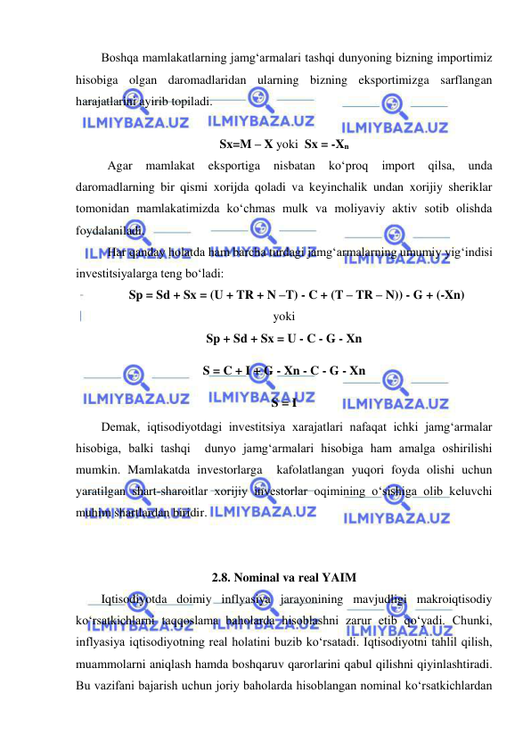  
 
Boshqa mamlakatlarning jamg‘armalari tashqi dunyoning bizning importimiz 
hisobiga olgan daromadlaridan ularning bizning eksportimizga sarflangan 
harajatlarini ayirib topiladi.  
        
Sx=M – X yoki  Sx = -Xn 
 Agar 
mamlakat 
eksportiga 
nisbatan 
ko‘proq 
import 
qilsa, 
unda 
daromadlarning bir qismi xorijda qoladi va keyinchalik undan xorijiy sheriklar 
tomonidan mamlakatimizda ko‘chmas mulk va moliyaviy aktiv sotib olishda 
foydalaniladi. 
 Har qanday holatda ham barcha turdagi jamg‘armalarning umumiy yig‘indisi 
investitsiyalarga teng bo‘ladi: 
Sp = Sd + Sx = (U + TR + N –T) - C + (T – TR – N)) - G + (-Xn) 
yoki 
Sp + Sd + Sx = U - C - G - Xn 
S = C + I + G - Xn - C - G - Xn 
S = I 
Demak, iqtisodiyotdagi investitsiya xarajatlari nafaqat ichki jamg‘armalar 
hisobiga, balki tashqi  dunyo jamg‘armalari hisobiga ham amalga oshirilishi 
mumkin. Mamlakatda investorlarga  kafolatlangan yuqori foyda olishi uchun 
yaratilgan shart-sharoitlar xorijiy investorlar oqimining o‘sishiga olib keluvchi 
muhim shartlardan biridir. 
 
 
2.8. Nominal va real YAIM 
Iqtisodiyotda doimiy inflyasiya jarayonining mavjudligi makroiqtisodiy 
ko‘rsatkichlarni taqqoslama baholarda hisoblashni zarur etib qo‘yadi. Chunki, 
inflyasiya iqtisodiyotning real holatini buzib ko‘rsatadi. Iqtisodiyotni tahlil qilish, 
muammolarni aniqlash hamda boshqaruv qarorlarini qabul qilishni qiyinlashtiradi. 
Bu vazifani bajarish uchun joriy baholarda hisoblangan nominal ko‘rsatkichlardan 
