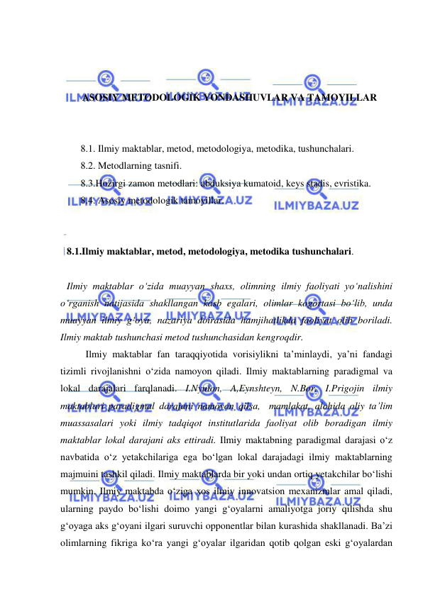  
 
 
 
 
ASOSIY METODOLOGIK YONDASHUVLAR VA TAMOYILLAR 
 
 
8.1. Ilmiy maktablar, metod, metodologiya, metodika, tushunchalari.  
8.2. Metodlarning tasnifi. 
8.3.Hozirgi zamon metodlari: abduksiya kumatoid, keys stadis, evristika.  
8.4. Asosiy metodologik tamoyillar. 
 
 
8.1.Ilmiy maktablar, metod, metodologiya, metodika tushunchalari.  
 
Ilmiy maktablar o‘zida muayyan shaxs, olimning ilmiy faoliyati yo‘nalishini 
o‘rganish natijasida shakllangan kasb egalari, olimlar kogortasi bo‘lib, unda 
muayyan ilmiy g‘oya, nazariya doirasida hamjihatlikda faoliyat olib boriladi. 
Ilmiy maktab tushunchasi metod tushunchasidan kengroqdir.  
  
Ilmiy maktablar fan taraqqiyotida vorisiylikni ta’minlaydi, ya’ni fandagi 
tizimli rivojlanishni o‘zida namoyon qiladi. Ilmiy maktablarning paradigmal va 
lokal darajalari farqlanadi. I.Nyuton, A,Eynshteyn, N.Bor, I.Prigojin ilmiy 
maktablari paradigmal darajani namoyon qilsa,  mamlakat, alohida oliy ta’lim 
muassasalari yoki ilmiy tadqiqot institutlarida faoliyat olib boradigan ilmiy 
maktablar lokal darajani aks ettiradi. Ilmiy maktabning paradigmal darajasi o‘z 
navbatida o‘z yetakchilariga ega bo‘lgan lokal darajadagi ilmiy maktablarning 
majmuini tashkil qiladi. Ilmiy maktablarda bir yoki undan ortiq yetakchilar bo‘lishi 
mumkin. Ilmiy maktabda o‘ziga xos ilmiy innovatsion mexanizmlar amal qiladi, 
ularning paydo bo‘lishi doimo yangi g‘oyalarni amaliyotga joriy qilishda shu 
g‘oyaga aks g‘oyani ilgari suruvchi opponentlar bilan kurashida shakllanadi. Ba’zi 
olimlarning fikriga ko‘ra yangi g‘oyalar ilgaridan qotib qolgan eski g‘oyalardan 
