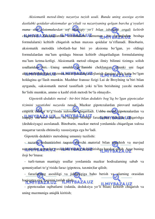  
 
 Aksiomatik metod-ilmiy nazariya tuzish usuli. Bunda uning asosiga ayrim 
dastlabki qoidalar-aksiomalar qo‘yiladi va nazariyaning qolgan barcha g‘oyalari 
mana shu aksiomalardan sof mantiqiy yo‘l bilan isbotlash orqali keltirib 
chiqariladi. Aksiomalardan teoremalarni (umuman, bir formuladan boshqa 
formulalarni) keltirib chiqarish uchun maxsus qoidalar ta’riflanadi. Binobarin, 
aksiomatik metodda isbotlash–har biri yo aksioma bo‘lgan, yo oldingi 
formulalardan ma’lum qoidaga binoan keltirib chiqariladigan formulalarning 
ma’lum ketma-ketligi. Aksiomatik metod–olingan ilmiy bilimni tizimga solish 
usullaridan biri. Uning amalda qo‘llanishi cheklangan, chunki uni faqat 
aksiomalashtirilgan mazmun nazariyasining rivojlanish darajasi juda katta bo‘lgan 
holdagina qo‘llash mumkin. Mashhur fransuz fizigi Lui de Broylning ta’biri bilan 
aytganda, «aksiomatik metod tasniflash yoki ta’lim berishning yaxshi metodi 
bo‘lishi mumkin, ammo u kashf etish metodi bo‘la olmaydi».  
     Gipotetik-deduktiv metod - bir-biri bilan deduktiv bog‘liq bo‘lgan gipotezalar 
tizimini yaratishni nazarda tutadi. Mazkur gipotezalardan pirovard natijada 
empirik dalillar to‘g‘risida xulosalar chiqariladi. Ushbu metod gipotezalardan va 
haqiqiy ma’nosi ma’lum bo‘lmagan boshqa farazlardan xulosalar chiqarishga 
(deduksiyaga) asoslanadi. Binobarin, mazkur metod yordamida chiqarilgan xulosa 
muqarrar tarzda ehtimoliy xususiyatga ega bo‘ladi.  
Gipotetik-deduktiv metodning umumiy tuzilishi: 
- nazariy tushuntirishni taqozo etuvchi material bilan tanishish va mavjud 
nazariyalar, qonunlar yordamida nazariy tushuntirishga harakat qilish. Agar buning 
iloji bo‘lmasa: 
- turli-tuman mantiqiy usullar yordamida mazkur hodisalarning sabab va 
qonuniyatlari to‘g‘risida faraz (gipoteza, taxmin)lar qilish; 
- farazlarning asosliligi va jiddiyligiga baho berish va ularning orasidan 
haqiqatga eng yaqinini tanlab olish; 
- gipotezadan oqibatlarni (odatda, deduksiya yo‘li bilan) keltirib chiqarish va 
uning mazmuniga aniqlik kiritish; 
