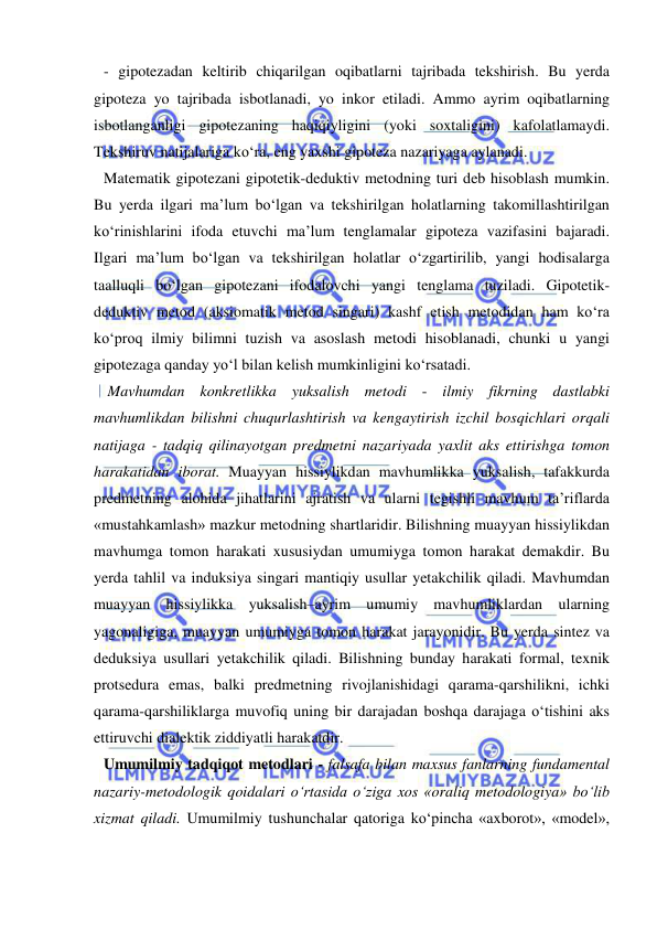  
 
- gipotezadan keltirib chiqarilgan oqibatlarni tajribada tekshirish. Bu yerda 
gipoteza yo tajribada isbotlanadi, yo inkor etiladi. Ammo ayrim oqibatlarning 
isbotlanganligi gipotezaning haqiqiyligini (yoki soxtaligini) kafolatlamaydi. 
Tekshiruv natijalariga ko‘ra, eng yaxshi gipoteza nazariyaga aylanadi.  
Matematik gipotezani gipotetik-deduktiv metodning turi deb hisoblash mumkin. 
Bu yerda ilgari ma’lum bo‘lgan va tekshirilgan holatlarning takomillashtirilgan 
ko‘rinishlarini ifoda etuvchi ma’lum tenglamalar gipoteza vazifasini bajaradi. 
Ilgari ma’lum bo‘lgan va tekshirilgan holatlar o‘zgartirilib, yangi hodisalarga 
taalluqli bo‘lgan gipotezani ifodalovchi yangi tenglama tuziladi. Gipotetik-
deduktiv metod (aksiomatik metod singari) kashf etish metodidan ham ko‘ra 
ko‘proq ilmiy bilimni tuzish va asoslash metodi hisoblanadi, chunki u yangi 
gipotezaga qanday yo‘l bilan kelish mumkinligini ko‘rsatadi.  
 Mavhumdan konkretlikka yuksalish metodi - ilmiy fikrning dastlabki 
mavhumlikdan bilishni chuqurlashtirish va kengaytirish izchil bosqichlari orqali 
natijaga - tadqiq qilinayotgan predmetni nazariyada yaxlit aks ettirishga tomon 
harakatidan iborat. Muayyan hissiylikdan mavhumlikka yuksalish, tafakkurda 
predmetning alohida jihatlarini ajratish va ularni tegishli mavhum ta’riflarda 
«mustahkamlash» mazkur metodning shartlaridir. Bilishning muayyan hissiylikdan 
mavhumga tomon harakati xususiydan umumiyga tomon harakat demakdir. Bu 
yerda tahlil va induksiya singari mantiqiy usullar yetakchilik qiladi. Mavhumdan 
muayyan hissiylikka yuksalish–ayrim umumiy mavhumliklardan ularning 
yagonaligiga, muayyan umumiyga tomon harakat jarayonidir. Bu yerda sintez va 
deduksiya usullari yetakchilik qiladi. Bilishning bunday harakati formal, texnik 
protsedura emas, balki predmetning rivojlanishidagi qarama-qarshilikni, ichki 
qarama-qarshiliklarga muvofiq uning bir darajadan boshqa darajaga o‘tishini aks 
ettiruvchi dialektik ziddiyatli harakatdir.  
Umumilmiy tadqiqot metodlari - falsafa bilan maxsus fanlarning fundamental 
nazariy-metodologik qoidalari o‘rtasida o‘ziga xos «oraliq metodologiya» bo‘lib 
xizmat qiladi. Umumilmiy tushunchalar qatoriga ko‘pincha «axborot», «model», 
