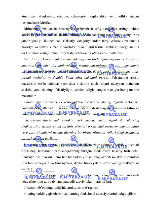  
 
«tuzilma», «funksiya», «tizim», «element», «oqilonalik», «ehtimollik» singari 
tushunchalar kiritiladi.  
Birinchidan, bir qancha xususiy fanlar hamda falsafiy kategoriyalarning alohida 
xossa, belgi va tushunchalari umumilmiy tushunchalarning mazmuniga «singdirib» 
yuborilganligi, ikkinchidan, (falsafiy kategoriyalardan farqli o‘laroq) matematik 
nazariya va simvolik mantiq vositalari bilan ularni formallashtirish, ularga aniqlik 
kiritish mumkinligi umumilmiy tushunchalarning o‘ziga xos jihatlaridir.  
Agar falsafiy kategoriyalar umumiylikning mumkin bo‘lgan eng yuqori darajasi – 
muayyan umumiy darajani o‘zida mujassamlashtirgan bo‘lsa, umumilmiy 
tushunchalarga ko‘proq umumiy mavxum (bir xil) daraja xoski, bu ularni mavxum-
formal vositalar yordamida ifoda etish imkonini beradi. Falsafaning asosiy 
masalasini (to‘la hajmda) yechishda «ishtirok etish» sharti muayyan «tafakkur 
shaklini yaratish»ning «falsafiyligi», «dialektikligi» darajasini aniqlashning muhim 
mezonidir.  
Umumilmiy tushuncha va konsepsiyalar asosida bilishning tegishli metodlari, 
tamoyillari ta’riflanadi, ular esa, o‘z navbatida, falsafaning maxsus ilmiy bilim va 
uning metodlari bilan oqilona o‘zaro aloqasini ta’minlaydi.  
  Strukturaviy-funksional (strukturaviy) metod yaxlit tizimlarda ularning 
strukturasini, strukturaning tarkibiy qismlari o‘rtasidagi barqaror munosabatlar 
va o‘zaro aloqalarni hamda ularning bir-biriga nisbatan rollari (funksiyalari)ni 
ajratish asosiga quriladi.  
Struktura–tizimning tuzilishi va ichki shakli, mazkur tizimning tarkibiy qismlari 
o‘rtasidagi barqaror o‘zaro aloqalarning birligini ifodalovchi falsafiy tushuncha. 
Funksiya esa mazkur tizim har bir tarkibiy qismining «vazifasi» deb tushuniladi 
(ma’lum biologik a’zo funksiyalari, davlat funksiyalari, nazariyaning funksiyalari 
va h.k.).  
Strukturaviy-funksional (strukturaviy) metodning (unga ba’zan sistemali 
yondashuvning turi deb ham qaraladi) asosiy talab (jarayon)lari: 
a) tizimli ob’ektning tuzilishi, strukturasini o‘rganish; 
b) uning tarkibiy qismlarini va ularning funksional xususiyatlarini tadqiq qilish; 
