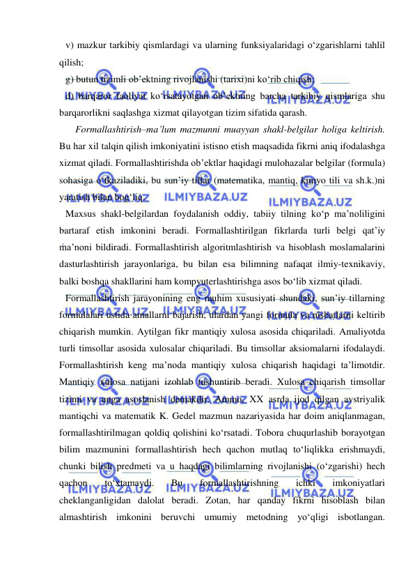  
 
v) mazkur tarkibiy qismlardagi va ularning funksiyalaridagi o‘zgarishlarni tahlil 
qilish; 
g) butun tizimli ob’ektning rivojlanishi (tarixi)ni ko‘rib chiqish; 
d) barqaror faoliyat ko‘rsatayotgan ob’ektning barcha tarkibiy qismlariga shu 
barqarorlikni saqlashga xizmat qilayotgan tizim sifatida qarash.  
    Formallashtirish–ma’lum mazmunni muayyan shakl-belgilar holiga keltirish. 
Bu har xil talqin qilish imkoniyatini istisno etish maqsadida fikrni aniq ifodalashga 
xizmat qiladi. Formallashtirishda ob’ektlar haqidagi mulohazalar belgilar (formula) 
sohasiga o‘tkaziladiki, bu sun’iy tillar (matematika, mantiq, kimyo tili va sh.k.)ni 
yaratish bilan bog‘liq.  
Maxsus shakl-belgilardan foydalanish oddiy, tabiiy tilning ko‘p ma’noliligini 
bartaraf etish imkonini beradi. Formallashtirilgan fikrlarda turli belgi qat’iy 
ma’noni bildiradi. Formallashtirish algoritmlashtirish va hisoblash moslamalarini 
dasturlashtirish jarayonlariga, bu bilan esa bilimning nafaqat ilmiy-texnikaviy, 
balki boshqa shakllarini ham kompyuterlashtirishga asos bo‘lib xizmat qiladi.  
Formallashtirish jarayonining eng muhim xususiyati shundaki, sun’iy tillarning 
formulalari ustida amallarni bajarish, ulardan yangi formula va nisbatlarni keltirib 
chiqarish mumkin. Aytilgan fikr mantiqiy xulosa asosida chiqariladi. Amaliyotda 
turli timsollar asosida xulosalar chiqariladi. Bu timsollar aksiomalarni ifodalaydi. 
Formallashtirish keng ma’noda mantiqiy xulosa chiqarish haqidagi ta’limotdir. 
Mantiqiy xulosa natijani izohlab tushuntirib beradi. Xulosa chiqarish timsollar 
tizimi va unga asoslanish demakdir. Ammo, XX asrda ijod qilgan avstriyalik 
mantiqchi va matematik K. Gedel mazmun nazariyasida har doim aniqlanmagan, 
formallashtirilmagan qoldiq qolishini ko‘rsatadi. Tobora chuqurlashib borayotgan 
bilim mazmunini formallashtirish hech qachon mutlaq to‘liqlikka erishmaydi, 
chunki bilish predmeti va u haqdagi bilimlarning rivojlanishi (o‘zgarishi) hech 
qachon 
to‘xtamaydi. 
Bu 
formallashtirishning 
ichki 
imkoniyatlari 
cheklanganligidan dalolat beradi. Zotan, har qanday fikrni hisoblash bilan 
almashtirish imkonini beruvchi umumiy metodning yo‘qligi isbotlangan. 
