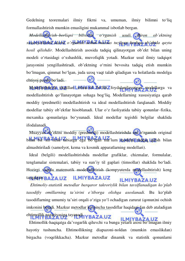  
 
Gedelning teoremalari ilmiy fikrni va, umuman, ilmiy bilimni to‘liq 
formallashtirish mumkin emasligini mukammal isbotlab bergan. 
Modellashtirish–borliqni 
bilvosita 
o‘rganish 
usuli. 
Biron 
ob’ektning 
xususiyatlarini ularni o‘rganish uchun maxsus tuzilgan boshqa ob’ektda qayta 
hosil qilishdir. Modellashtirish asosida tadqiq qilinayotgan ob’ekt bilan uning 
modeli o‘rtasidagi o‘xshashlik, muvofiqlik yotadi. Mazkur usul ilmiy tadqiqot 
jarayonini yengillashtiradi, ob’ektning o‘rnini bevosita tadqiq etish mumkin 
bo‘lmagan, qimmat bo‘lgan, juda uzoq vaqt talab qiladigan va holatlarda modelga 
ehtiyoj paydo bo‘ladi.  
Modellashtirish shakllari xilma-xil bo‘lib, foydalanilayotgan modellarga va 
modellashtirish qo‘llanayotgan sohaga bog‘liq. Modellarning xususiyatiga qarab 
moddiy (predmetli) modellashtirish va ideal modellashtirish farqlanadi. Moddiy 
modellar tabiiy ob’ektlar hisoblanadi. Ular o‘z faoliyatida tabiiy qonunlar–fizika, 
mexanika qonunlariga bo‘ysunadi. Ideal modellar tegishli belgilar shaklida 
ifodalanadi.  
Muayyan ob’ektni moddiy (predmetli) modellashtirishda uni o‘rganish original 
bilan bir xil fizik tabiatga ega bo‘lgan ma’lum modelni tadqiq qilish bilan 
almashtiriladi (samolyot, kema va kosmik apparatlarning modellari). 
Ideal (belgili) modellashtirishda modellar grafiklar, chizmalar, formulalar, 
tenglamalar sistemalari, tabiiy va sun’iy til gaplari (timsollar) shaklida bo‘ladi. 
Hozirgi vaqtda matematik modellashtirish (kompyuterda modellashtirish) keng 
tarqalgan. 
 Ehtimoliy-statistik metodlar barqaror takroriylik bilan tavsiflanadigan ko‘plab 
tasodifiy omillarning ta’sirini e’tiborga olishga asoslanadi. Bu ko‘plab 
tasodiflarning umumiy ta’siri orqali o‘ziga yo‘l ochadigan zarurat (qonun)ni ochish 
imkonini beradi. Mazkur metodlar ko‘pincha tasodiflar haqidagi fan deb ataladigan 
ehtimollik nazariyasiga tayanadi.  
Ehtimollik-haqiqatga da’vogarlik qiluvchi va bunga yetarli asosi bo‘lmagan ilmiy 
hayotiy tushuncha. Ehtimollikning diapazoni-noldan (mumkin emaslikdan) 
birgacha (voqelikkacha). Mazkur metodlar dinamik va statistik qonunlarni 
