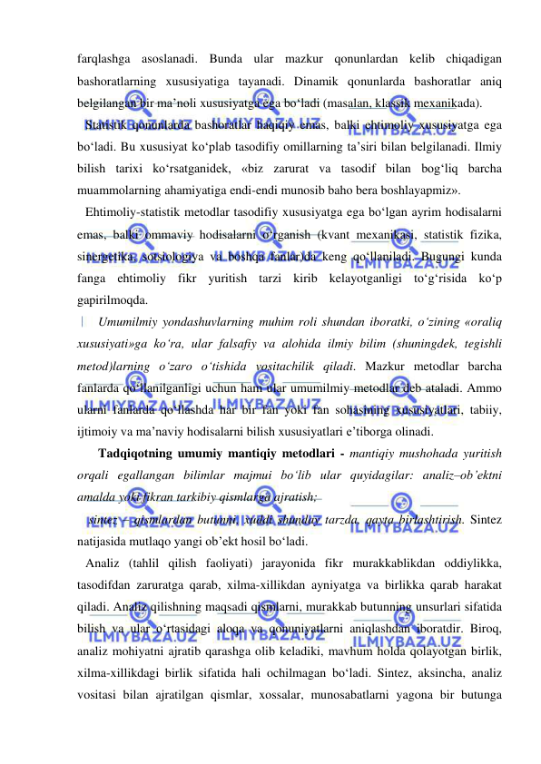  
 
farqlashga asoslanadi. Bunda ular mazkur qonunlardan kelib chiqadigan 
bashoratlarning xususiyatiga tayanadi. Dinamik qonunlarda bashoratlar aniq 
belgilangan bir ma’noli xususiyatga ega bo‘ladi (masalan, klassik mexanikada).  
Statistik qonunlarda bashoratlar haqiqiy emas, balki ehtimoliy xususiyatga ega 
bo‘ladi. Bu xususiyat ko‘plab tasodifiy omillarning ta’siri bilan belgilanadi. Ilmiy 
bilish tarixi ko‘rsatganidek, «biz zarurat va tasodif bilan bog‘liq barcha 
muammolarning ahamiyatiga endi-endi munosib baho bera boshlayapmiz».  
Ehtimoliy-statistik metodlar tasodifiy xususiyatga ega bo‘lgan ayrim hodisalarni 
emas, balki ommaviy hodisalarni o‘rganish (kvant mexanikasi, statistik fizika, 
sinergetika, sotsiologiya va boshqa fanlar)da keng qo‘llaniladi. Bugungi kunda 
fanga ehtimoliy fikr yuritish tarzi kirib kelayotganligi to‘g‘risida ko‘p 
gapirilmoqda.  
    Umumilmiy yondashuvlarning muhim roli shundan iboratki, o‘zining «oraliq 
xususiyati»ga ko‘ra, ular falsafiy va alohida ilmiy bilim (shuningdek, tegishli 
metod)larning o‘zaro o‘tishida vositachilik qiladi. Mazkur metodlar barcha 
fanlarda qo‘llanilganligi uchun ham ular umumilmiy metodlar deb ataladi. Ammo 
ularni fanlarda qo‘llashda har bir fan yoki fan sohasining xususiyatlari, tabiiy, 
ijtimoiy va ma’naviy hodisalarni bilish xususiyatlari e’tiborga olinadi.     
    Tadqiqotning umumiy mantiqiy metodlari - mantiqiy mushohada yuritish 
orqali egallangan bilimlar majmui bo‘lib ular quyidagilar: analiz–ob’ektni 
amalda yoki fikran tarkibiy qismlarga ajratish; 
 sintez – qismlardan butunni, xuddi shunday tarzda, qayta birlashtirish. Sintez 
natijasida mutlaqo yangi ob’ekt hosil bo‘ladi.  
Analiz (tahlil qilish faoliyati) jarayonida fikr murakkablikdan oddiylikka, 
tasodifdan zaruratga qarab, xilma-xillikdan ayniyatga va birlikka qarab harakat 
qiladi. Analiz qilishning maqsadi qismlarni, murakkab butunning unsurlari sifatida 
bilish va ular o‘rtasidagi aloqa va qonuniyatlarni aniqlashdan iboratdir. Biroq, 
analiz mohiyatni ajratib qarashga olib keladiki, mavhum holda qolayotgan birlik, 
xilma-xillikdagi birlik sifatida hali ochilmagan bo‘ladi. Sintez, aksincha, analiz 
vositasi bilan ajratilgan qismlar, xossalar, munosabatlarni yagona bir butunga 
