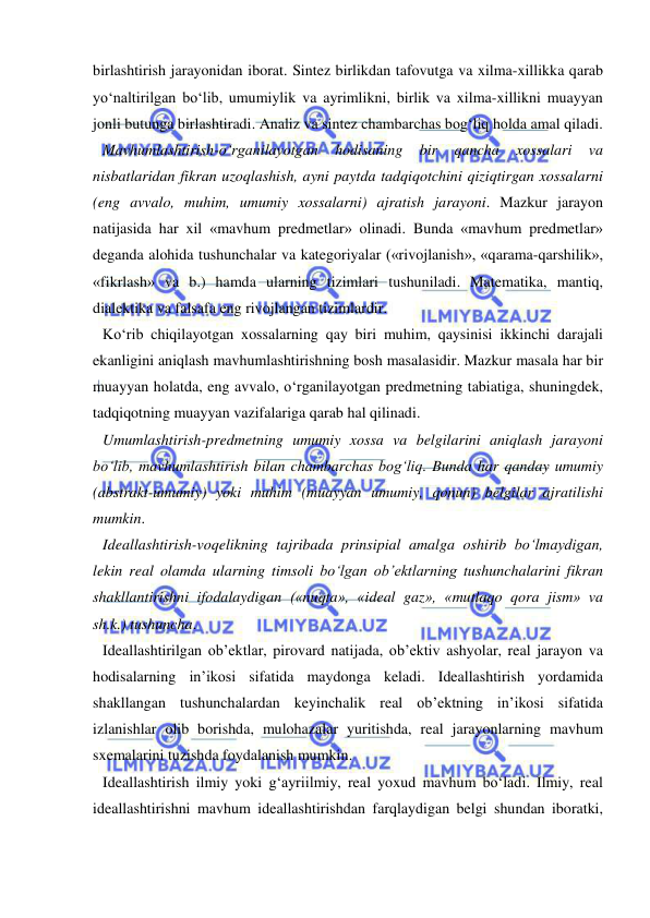  
 
birlashtirish jarayonidan iborat. Sintez birlikdan tafovutga va xilma-xillikka qarab 
yo‘naltirilgan bo‘lib, umumiylik va ayrimlikni, birlik va xilma-xillikni muayyan 
jonli butunga birlashtiradi. Analiz va sintez chambarchas bog‘liq holda amal qiladi.  
Mavhumlashtirish-o‘rganilayotgan 
hodisaning 
bir 
qancha 
xossalari 
va 
nisbatlaridan fikran uzoqlashish, ayni paytda tadqiqotchini qiziqtirgan xossalarni 
(eng avvalo, muhim, umumiy xossalarni) ajratish jarayoni. Mazkur jarayon 
natijasida har xil «mavhum predmetlar» olinadi. Bunda «mavhum predmetlar» 
deganda alohida tushunchalar va kategoriyalar («rivojlanish», «qarama-qarshilik», 
«fikrlash» va b.) hamda ularning tizimlari tushuniladi. Matematika, mantiq, 
dialektika va falsafa eng rivojlangan tizimlardir.  
Ko‘rib chiqilayotgan xossalarning qay biri muhim, qaysinisi ikkinchi darajali 
ekanligini aniqlash mavhumlashtirishning bosh masalasidir. Mazkur masala har bir 
muayyan holatda, eng avvalo, o‘rganilayotgan predmetning tabiatiga, shuningdek, 
tadqiqotning muayyan vazifalariga qarab hal qilinadi.  
Umumlashtirish-predmetning umumiy xossa va belgilarini aniqlash jarayoni 
bo‘lib, mavhumlashtirish bilan chambarchas bog‘liq. Bunda har qanday umumiy 
(abstrakt-umumiy) yoki muhim (muayyan umumiy, qonun) belgilar ajratilishi 
mumkin.  
Ideallashtirish-voqelikning tajribada prinsipial amalga oshirib bo‘lmaydigan, 
lekin real olamda ularning timsoli bo‘lgan ob’ektlarning tushunchalarini fikran 
shakllantirishni ifodalaydigan («nuqta», «ideal gaz», «mutlaqo qora jism» va 
sh.k.) tushuncha.  
Ideallashtirilgan ob’ektlar, pirovard natijada, ob’ektiv ashyolar, real jarayon va 
hodisalarning in’ikosi sifatida maydonga keladi. Ideallashtirish yordamida 
shakllangan tushunchalardan keyinchalik real ob’ektning in’ikosi sifatida 
izlanishlar olib borishda, mulohazalar yuritishda, real jarayonlarning mavhum 
sxemalarini tuzishda foydalanish mumkin.  
Ideallashtirish ilmiy yoki g‘ayriilmiy, real yoxud mavhum bo‘ladi. Ilmiy, real 
ideallashtirishni mavhum ideallashtirishdan farqlaydigan belgi shundan iboratki, 
