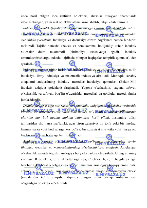  
 
unda hosil etilgan ideallashtirish ob’ektlari, shaxslar muayyan sharoitlarda 
ideallashtirilgan, ya’ni real ob’ektlar atamalarini ishlatib, talqin etish mumkin.  
Induksiya-ayrimlik (tajriba, dalil)dan umumiyga (ularni umumlashtirib xulosa 
chiqarishga) fikran harakat qilish; deduksiya–bilish jarayonining umumiydan 
ayrimlikka yuksalishi. Induksiya va deduksiya o‘zaro bog‘lanadi hamda bir-birini 
to‘ldiradi. Tajriba hamisha cheksiz va nomukammal bo‘lganligi uchun induktiv 
xulosalar 
doim 
muammoli 
(ehtimoliy) 
xususiyatga 
egadir. 
Induktiv 
umumlashtirishlarga, odatda, tajribada bilingan haqiqatlar (empirik qonunlar), deb 
qaraladi.  
Induktiv umumlashtirish turlaridan ommaviy induksiya, to‘liqsiz induksiya, to‘liq 
induksiya, ilmiy induksiya va matematik induksiya ajratiladi. Mantiqda sababiy 
aloqalarni aniqlashning induktiv metodlari–induksiya qonunlari (Bekon-Mill 
induktiv tadqiqot qoidalari) farqlanadi. Yagona o‘xshashlik, yagona tafovut, 
o‘xshashlik va tafovut, bog‘liq o‘zgarishlar metodlari va qoldiqlar metodi shular 
jumlasidandir.  
Deduksiyaning o‘ziga xos xususiyati shundaki, tadqiqotchi deduksiya vositasida 
bir sinf, bir jins, bir guruh narsa yoki hodisa to‘g‘risidagi umumiy bilimlardan 
ularning har biri haqida alohida bilimlarni hosil qiladi. Insonning bilish 
tajribasidan shu narsa ma’lumki, agar biron xususiyat bir toifa yoki bir jinsdagi 
hamma narsa yoki hodisalarga xos bo‘lsa, bu xususiyat shu toifa yoki jinsga oid 
har bir narsa yoki hodisaga ham xos bo‘ladi.  
Analogiya (moslik, o‘xshashlik)-o‘xshash bo‘lmagan ob’ektlarning ayrim 
jihatlari, xossalari va munosabatlaridagi o‘xshashliklarni aniqlash. Aniqlangan 
o‘xshashlik asosida tegishli analogiya bo‘yicha xulosa chiqariladi. Uning umumiy 
sxemasi: B ob’ekt a, b, c, d belgilarga ega; C ob’ekt b, c, d belgilarga ega; 
binobarin, C ob’ekt a belgiga ega bo‘lishi mumkin. Analogiya haqiqiy emas, balki 
ehtimoliy bilim beradi. Analogiya bo‘yicha xulosa chiqarishda muayyan ob’ekt 
(«model»)ni ko‘rib chiqish natijasida olingan bilim boshqa nisbatan kam 
o‘rganilgan ob’ektga ko‘chiriladi.  
