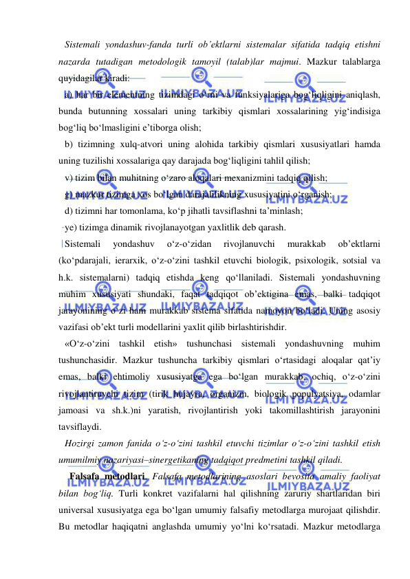  
 
Sistemali yondashuv-fanda turli ob’ektlarni sistemalar sifatida tadqiq etishni 
nazarda tutadigan metodologik tamoyil (talab)lar majmui. Mazkur talablarga 
quyidagilar kiradi: 
a) har bir elementning tizimdagi o‘rni va funksiyalariga bog‘liqligini aniqlash, 
bunda butunning xossalari uning tarkibiy qismlari xossalarining yig‘indisiga 
bog‘liq bo‘lmasligini e’tiborga olish; 
b) tizimning xulq-atvori uning alohida tarkibiy qismlari xususiyatlari hamda 
uning tuzilishi xossalariga qay darajada bog‘liqligini tahlil qilish; 
v) tizim bilan muhitning o‘zaro aloqalari mexanizmini tadqiq qilish; 
g) mazkur tizimga xos bo‘lgan darajalilikning xususiyatini o‘rganish; 
d) tizimni har tomonlama, ko‘p jihatli tavsiflashni ta’minlash; 
ye) tizimga dinamik rivojlanayotgan yaxlitlik deb qarash.  
Sistemali 
yondashuv 
o‘z-o‘zidan 
rivojlanuvchi 
murakkab 
ob’ektlarni 
(ko‘pdarajali, ierarxik, o‘z-o‘zini tashkil etuvchi biologik, psixologik, sotsial va 
h.k. sistemalarni) tadqiq etishda keng qo‘llaniladi. Sistemali yondashuvning 
muhim xususiyati shundaki, faqat tadqiqot ob’ektigina emas, balki tadqiqot 
jarayonining o‘zi ham murakkab sistema sifatida namoyon bo‘ladi. Uning asosiy 
vazifasi ob’ekt turli modellarini yaxlit qilib birlashtirishdir.  
«O‘z-o‘zini tashkil etish» tushunchasi sistemali yondashuvning muhim 
tushunchasidir. Mazkur tushuncha tarkibiy qismlari o‘rtasidagi aloqalar qat’iy 
emas, balki ehtimoliy xususiyatga ega bo‘lgan murakkab, ochiq, o‘z-o‘zini 
rivojlantiruvchi tizim (tirik hujayra, organizm, biologik populyatsiya, odamlar 
jamoasi va sh.k.)ni yaratish, rivojlantirish yoki takomillashtirish jarayonini 
tavsiflaydi.  
Hozirgi zamon fanida o‘z-o‘zini tashkil etuvchi tizimlar o‘z-o‘zini tashkil etish 
umumilmiy nazariyasi–sinergetikaning tadqiqot predmetini tashkil qiladi.  
  Falsafa metodlari. Falsafa metodlarining asoslari bevosita amaliy faoliyat 
bilan bog‘liq. Turli konkret vazifalarni hal qilishning zaruriy shartlaridan biri 
universal xususiyatga ega bo‘lgan umumiy falsafiy metodlarga murojaat qilishdir. 
Bu metodlar haqiqatni anglashda umumiy yo‘lni ko‘rsatadi. Mazkur metodlarga 
