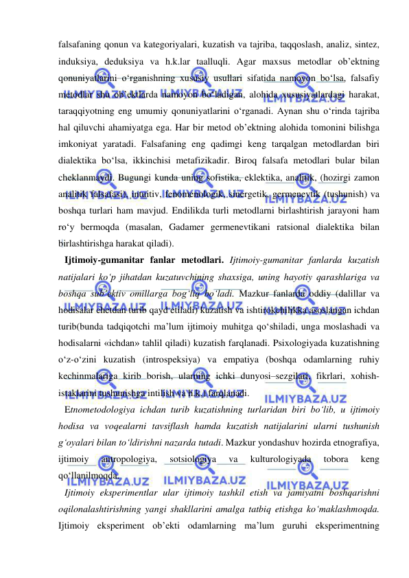  
 
falsafaning qonun va kategoriyalari, kuzatish va tajriba, taqqoslash, analiz, sintez, 
induksiya, deduksiya va h.k.lar taalluqli. Agar maxsus metodlar ob’ektning 
qonuniyatlarini o‘rganishning xususiy usullari sifatida namoyon bo‘lsa, falsafiy 
metodlar shu ob’ektlarda namoyon bo‘ladigan, alohida xususiyatlardagi harakat, 
taraqqiyotning eng umumiy qonuniyatlarini o‘rganadi. Aynan shu o‘rinda tajriba 
hal qiluvchi ahamiyatga ega. Har bir metod ob’ektning alohida tomonini bilishga 
imkoniyat yaratadi. Falsafaning eng qadimgi keng tarqalgan metodlardan biri 
dialektika bo‘lsa, ikkinchisi metafizikadir. Biroq falsafa metodlari bular bilan 
cheklanmaydi. Bugungi kunda uning sofistika, eklektika, analitik, (hozirgi zamon 
analitik falsafasi), intuitiv, fenomenologik, sinergetik, germenevtik (tushunish) va 
boshqa turlari ham mavjud. Endilikda turli metodlarni birlashtirish jarayoni ham 
ro‘y bermoqda (masalan, Gadamer germenevtikani ratsional dialektika bilan 
birlashtirishga harakat qiladi). 
Ijtimoiy-gumanitar fanlar metodlari. Ijtimoiy-gumanitar fanlarda kuzatish 
natijalari ko‘p jihatdan kuzatuvchining shaxsiga, uning hayotiy qarashlariga va 
boshqa sub’ektiv omillarga bog‘liq bo‘ladi. Mazkur fanlarda oddiy (dalillar va 
hodisalar chetdan turib qayd etiladi) kuzatish va ishtirokchilikka asoslangan ichdan 
turib(bunda tadqiqotchi ma’lum ijtimoiy muhitga qo‘shiladi, unga moslashadi va 
hodisalarni «ichdan» tahlil qiladi) kuzatish farqlanadi. Psixologiyada kuzatishning 
o‘z-o‘zini kuzatish (introspeksiya) va empatiya (boshqa odamlarning ruhiy 
kechinmalariga kirib borish, ularning ichki dunyosi–sezgilari, fikrlari, xohish-
istaklarini tushunishga intilish va h.k.) farqlanadi.  
Etnometodologiya ichdan turib kuzatishning turlaridan biri bo‘lib, u ijtimoiy 
hodisa va voqealarni tavsiflash hamda kuzatish natijalarini ularni tushunish 
g‘oyalari bilan to‘ldirishni nazarda tutadi. Mazkur yondashuv hozirda etnografiya, 
ijtimoiy 
antropologiya, 
sotsiologiya 
va 
kulturologiyada 
tobora 
keng 
qo‘llanilmoqda.  
Ijtimoiy eksperimentlar ular ijtimoiy tashkil etish va jamiyatni boshqarishni 
oqilonalashtirishning yangi shakllarini amalga tatbiq etishga ko‘maklashmoqda. 
Ijtimoiy eksperiment ob’ekti odamlarning ma’lum guruhi eksperimentning 
