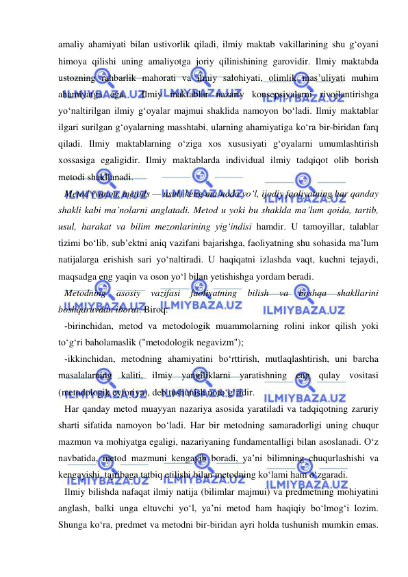  
 
amaliy ahamiyati bilan ustivorlik qiladi, ilmiy maktab vakillarining shu g‘oyani 
himoya qilishi uning amaliyotga joriy qilinishining garovidir. Ilmiy maktabda 
ustozning rahbarlik mahorati va ilmiy salohiyati, olimlik mas’uliyati muhim 
ahamiyatga ega.  Ilmiy maktablar nazariy konsepsiyalarni rivojlantirishga 
yo‘naltirilgan ilmiy g‘oyalar majmui shaklida namoyon bo‘ladi. Ilmiy maktablar 
ilgari surilgan g‘oyalarning masshtabi, ularning ahamiyatiga ko‘ra bir-biridan farq 
qiladi. Ilmiy maktablarning o‘ziga xos xususiyati g‘oyalarni umumlashtirish 
xossasiga egaligidir. Ilmiy maktablarda individual ilmiy tadqiqot olib borish 
metodi shakllanadi. 
Metod (yunon. metods — usul) keng ma’noda yo‘l, ijodiy faoliyatning har qanday 
shakli kabi ma’nolarni anglatadi. Metod u yoki bu shaklda ma’lum qoida, tartib, 
usul, harakat va bilim mezonlarining yig‘indisi hamdir. U tamoyillar, talablar 
tizimi bo‘lib, sub’ektni aniq vazifani bajarishga, faoliyatning shu sohasida ma’lum 
natijalarga erishish sari yo‘naltiradi. U haqiqatni izlashda vaqt, kuchni tejaydi, 
maqsadga eng yaqin va oson yo‘l bilan yetishishga yordam beradi. 
Metodning 
asosiy 
vazifasi 
faoliyatning 
bilish 
va 
boshqa 
shakllarini 
boshqaruvdan iborat. Biroq: 
-birinchidan, metod va metodologik muammolarning rolini inkor qilish yoki 
to‘g‘ri baholamaslik ("metodologik negavizm"); 
-ikkinchidan, metodning ahamiyatini bo‘rttirish, mutlaqlashtirish, uni barcha 
masalalarning kaliti, ilmiy yangiliklarni yaratishning eng qulay vositasi 
(metodologik eyforiya), deb tushunish noto‘g‘ridir. 
Har qanday metod muayyan nazariya asosida yaratiladi va tadqiqotning zaruriy 
sharti sifatida namoyon bo‘ladi. Har bir metodning samaradorligi uning chuqur 
mazmun va mohiyatga egaligi, nazariyaning fundamentalligi bilan asoslanadi. O‘z 
navbatida, metod mazmuni kengayib boradi, ya’ni bilimning chuqurlashishi va 
kengayishi, tajribaga tatbiq etilishi bilan metodning ko‘lami ham o‘zgaradi. 
Ilmiy bilishda nafaqat ilmiy natija (bilimlar majmui) va predmetning mohiyatini 
anglash, balki unga eltuvchi yo‘l, ya’ni metod ham haqiqiy bo‘lmog‘i lozim. 
Shunga ko‘ra, predmet va metodni bir-biridan ayri holda tushunish mumkin emas. 
