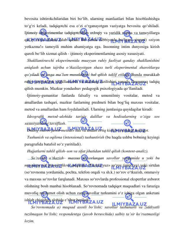  
 
bevosita ishtirokchilaridan biri bo‘lib, ularning manfaatlari bilan hisoblashishga 
to‘g‘ri keladi, tadqiqotchi esa o‘zi o‘rganayotgan vaziyatga bevosita qo‘shiladi. 
Ijtimoiy eksperimentlar tadqiqotchidan axloqiy va yuridik norma va tamoyillarga 
qat’iy rioya etishni talab qiladi. Bu yerda (tibbiyotda bo‘lgani singari) «ziyon 
yetkazma!» tamoyili muhim ahamiyatga ega. Insonning intim dunyosiga kirish 
quroli bo‘lib xizmat qilish - ijtimoiy eksperimentlarning asosiy xususiyati.  
Shakllantiruvchi eksperimentda muayyan ruhiy faoliyat qanday shakllanishini 
aniqlash uchun tajriba o‘tkazilayotgan shaxs turli eksperimental sharoitlarga 
qo‘yiladi va unga ma’lum masalalarni hal qilish taklif etiladi. Bunda murakkab 
ruhiy jarayonlarni shakllantirish va ularning tuzilishini yanada chuqurroq tadqiq 
qilish mumkin. Mazkur yondashuv pedagogik psixologiyada qo‘llaniladi.  
Ijtimoiy-gumanitar fanlarda falsafiy va umumilmiy vositalar, metod va 
amallardan tashqari, mazkur fanlarning predmeti bilan bog‘liq maxsus vositalar, 
metod va amallardan ham foydalaniladi. Ularning jumlasiga quyidagilar kiradi: 
Ideografik metod–alohida tarixiy dalillar va hodisalarning o‘ziga xos 
xususiyatlarini tavsiflash.  
Dialog «savol-javob metodi» ikki va undan ortiq kishilr orasidagi muloqot. 
Tushunish va oqilona (intensional) tushuntirish (bu haqda ushbu bobning keyingi 
paragrafida batafsil so‘z yuritiladi). 
Hujjatlarni tahlil qilish–son va sifat jihatidan tahlil qilish (kontent-analiz).  
So‘rovlar o‘tkazish– maxsus tayyorlangan savollar yordamida u yoki bu 
masalaga oid ijtimoiy fikrni aniqlash. «Yuzma-yuz» so‘rov (intervyu) yoki sirtdan 
(so‘rovnoma yordamida, pochta, telefon orqali va sh.k.) so‘rov o‘tkazish, ommaviy 
va maxsus so‘rovlar farqlanadi. Maxsus so‘rovlarda professional ekspertlar axborot 
olishning bosh manbai hisoblanadi. So‘rovnomada tadqiqot maqsadlari va faraziga 
muvofiq ma’lumot olish uchun zarur savollar turkumini o‘z ichiga olgan anketani 
ishlab chiqishga alohida e’tibor beriladi.  
So‘rovnomada a) maqsad asosli bo‘lishi; savollar tushunarli va ziddiyatli 
tuzilmagan bo‘lishi; respondentga (javob beruvchida) salbiy ta’sir ko‘rsatmasligi 
lozim. 
