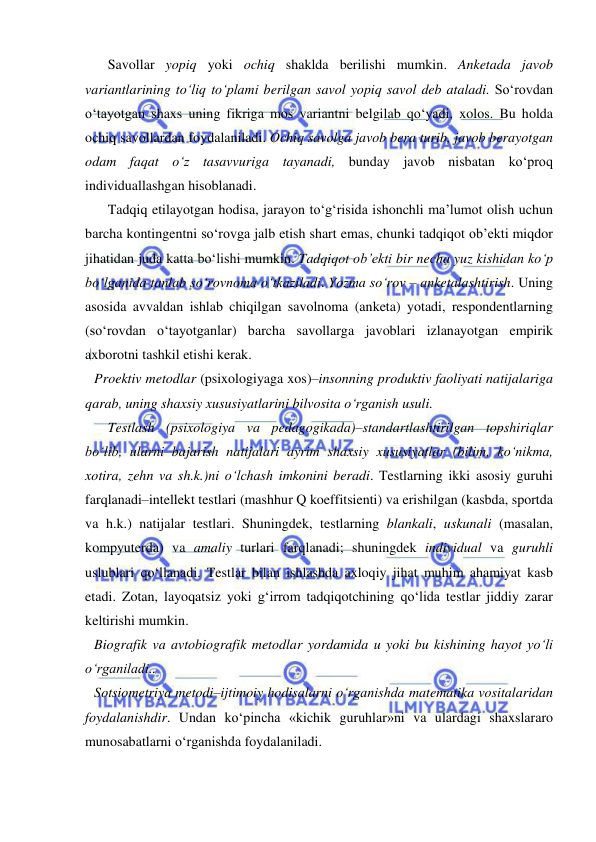  
 
Savollar yopiq yoki ochiq shaklda berilishi mumkin. Anketada javob 
variantlarining to‘liq to‘plami berilgan savol yopiq savol deb ataladi. So‘rovdan 
o‘tayotgan shaxs uning fikriga mos variantni belgilab qo‘yadi, xolos. Bu holda 
ochiq savollardan foydalaniladi. Ochiq savolga javob bera turib, javob berayotgan 
odam faqat o‘z tasavvuriga tayanadi, bunday javob nisbatan ko‘proq 
individuallashgan hisoblanadi. 
Tadqiq etilayotgan hodisa, jarayon to‘g‘risida ishonchli ma’lumot olish uchun 
barcha kontingentni so‘rovga jalb etish shart emas, chunki tadqiqot ob’ekti miqdor 
jihatidan juda katta bo‘lishi mumkin. Tadqiqot ob’ekti bir necha yuz kishidan ko‘p 
bo‘lganida tanlab so‘rovnoma o‘tkaziladi. Yozma so‘rov – anketalashtirish. Uning 
asosida avvaldan ishlab chiqilgan savolnoma (anketa) yotadi, respondentlarning 
(so‘rovdan o‘tayotganlar) barcha savollarga javoblari izlanayotgan empirik 
axborotni tashkil etishi kerak. 
Proektiv metodlar (psixologiyaga xos)–insonning produktiv faoliyati natijalariga 
qarab, uning shaxsiy xususiyatlarini bilvosita o‘rganish usuli.  
Testlash (psixologiya va pedagogikada)–standartlashtirilgan topshiriqlar 
bo‘lib, ularni bajarish natijalari ayrim shaxsiy xususiyatlar (bilim, ko‘nikma, 
xotira, zehn va sh.k.)ni o‘lchash imkonini beradi. Testlarning ikki asosiy guruhi 
farqlanadi–intellekt testlari (mashhur Q koeffitsienti) va erishilgan (kasbda, sportda 
va h.k.) natijalar testlari. Shuningdek, testlarning blankali, uskunali (masalan, 
kompyuterda) va amaliy turlari farqlanadi; shuningdek individual va guruhli 
uslublari qo‘llanadi. Testlar bilan ishlashda axloqiy jihat muhim ahamiyat kasb 
etadi. Zotan, layoqatsiz yoki g‘irrom tadqiqotchining qo‘lida testlar jiddiy zarar 
keltirishi mumkin.  
Biografik va avtobiografik metodlar yordamida u yoki bu kishining hayot yo‘li 
o‘rganiladi.. 
Sotsiometriya metodi–ijtimoiy hodisalarni o‘rganishda matematika vositalaridan 
foydalanishdir. Undan ko‘pincha «kichik guruhlar»ni va ulardagi shaxslararo 
munosabatlarni o‘rganishda foydalaniladi.  
