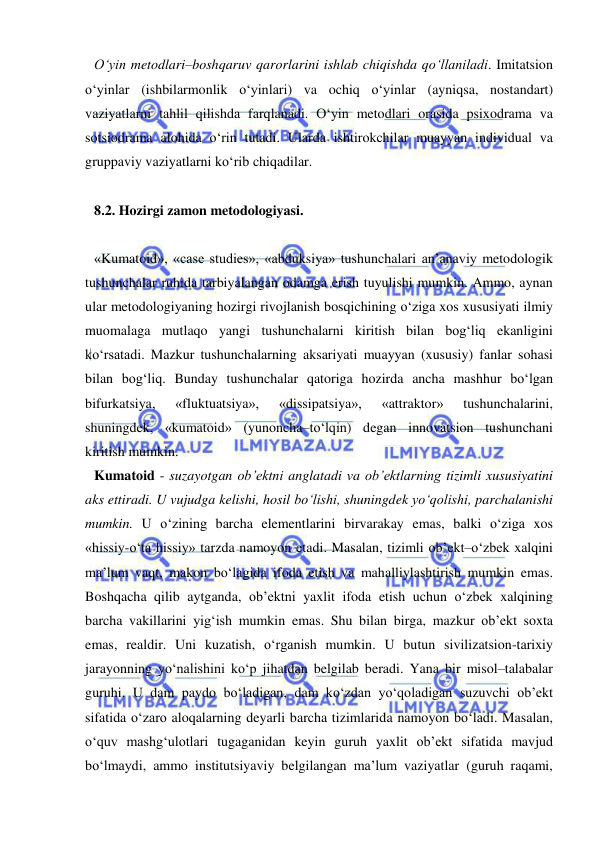  
 
O‘yin metodlari–boshqaruv qarorlarini ishlab chiqishda qo‘llaniladi. Imitatsion 
o‘yinlar (ishbilarmonlik o‘yinlari) va ochiq o‘yinlar (ayniqsa, nostandart) 
vaziyatlarni tahlil qilishda farqlanadi. O‘yin metodlari orasida psixodrama va 
sotsiodrama alohida o‘rin tutadi. Ularda ishtirokchilar muayyan individual va 
gruppaviy vaziyatlarni ko‘rib chiqadilar.  
 
8.2. Hozirgi zamon metodologiyasi.  
 
«Kumatoid», «case studies», «abduksiya» tushunchalari an’anaviy metodologik 
tushunchalar ruhida tarbiyalangan odamga erish tuyulishi mumkin. Ammo, aynan 
ular metodologiyaning hozirgi rivojlanish bosqichining o‘ziga xos xususiyati ilmiy 
muomalaga mutlaqo yangi tushunchalarni kiritish bilan bog‘liq ekanligini 
ko‘rsatadi. Mazkur tushunchalarning aksariyati muayyan (xususiy) fanlar sohasi 
bilan bog‘liq. Bunday tushunchalar qatoriga hozirda ancha mashhur bo‘lgan 
bifurkatsiya, 
«fluktuatsiya», 
«dissipatsiya», 
«attraktor» 
tushunchalarini, 
shuningdek, «kumatoid» (yunoncha–to‘lqin) degan innovatsion tushunchani 
kiritish mumkin. 
Kumatoid - suzayotgan ob’ektni anglatadi va ob’ektlarning tizimli xususiyatini 
aks ettiradi. U vujudga kelishi, hosil bo‘lishi, shuningdek yo‘qolishi, parchalanishi 
mumkin. U o‘zining barcha elementlarini birvarakay emas, balki o‘ziga xos 
«hissiy-o‘ta hissiy» tarzda namoyon etadi. Masalan, tizimli ob’ekt–o‘zbek xalqini 
ma’lum vaqt, makon bo‘lagida ifoda etish va mahalliylashtirish mumkin emas. 
Boshqacha qilib aytganda, ob’ektni yaxlit ifoda etish uchun o‘zbek xalqining 
barcha vakillarini yig‘ish mumkin emas. Shu bilan birga, mazkur ob’ekt soxta 
emas, realdir. Uni kuzatish, o‘rganish mumkin. U butun sivilizatsion-tarixiy 
jarayonning yo‘nalishini ko‘p jihatdan belgilab beradi. Yana bir misol–talabalar 
guruhi. U dam paydo bo‘ladigan, dam ko‘zdan yo‘qoladigan suzuvchi ob’ekt 
sifatida o‘zaro aloqalarning deyarli barcha tizimlarida namoyon bo‘ladi. Masalan, 
o‘quv mashg‘ulotlari tugaganidan keyin guruh yaxlit ob’ekt sifatida mavjud 
bo‘lmaydi, ammo institutsiyaviy belgilangan ma’lum vaziyatlar (guruh raqami, 
