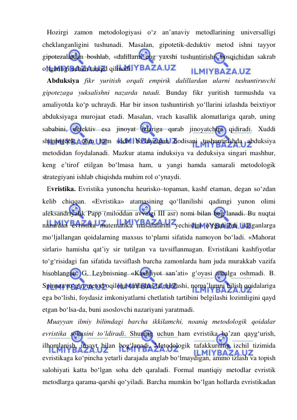  
 
Hozirgi zamon metodologiyasi o‘z an’anaviy metodlarining universalligi 
cheklanganligini tushunadi. Masalan, gipotetik-deduktiv metod ishni tayyor 
gipotezalardan boshlab, «dalillarni eng yaxshi tushuntirish» bosqichidan sakrab 
o‘tganligi uchun tanqid qilinadi.  
Abduksiya fikr yuritish orqali empirik dalillardan ularni tushuntiruvchi 
gipotezaga yuksalishni nazarda tutadi. Bunday fikr yuritish turmushda va 
amaliyotda ko‘p uchraydi. Har bir inson tushuntirish yo‘llarini izlashda beixtiyor 
abduksiyaga murojaat etadi. Masalan, vrach kasallik alomatlariga qarab, uning 
sababini, detektiv esa jinoyat izlariga qarab jinoyatchini qidiradi. Xuddi 
shuningdek, olim ham sodir bo‘layotgan hodisani tushuntirishda abduksiya 
metodidan foydalanadi. Mazkur atama induksiya va deduksiya singari mashhur, 
keng e’tirof etilgan bo‘lmasa ham, u yangi hamda samarali metodologik 
strategiyani ishlab chiqishda muhim rol o‘ynaydi.  
Evristika. Evristika yunoncha heurisko–topaman, kashf etaman, degan so‘zdan 
kelib chiqqan. «Evristika» atamasining qo‘llanilishi qadimgi yunon olimi 
aleksandriyalik Papp (miloddan avvalgi III asr) nomi bilan bog‘lanadi. Bu nuqtai 
nazardan evristika matematika masalalarini yechishni o‘rganishni istaganlarga 
mo‘ljallangan qoidalarning maxsus to‘plami sifatida namoyon bo‘ladi. «Mahorat 
sirlari» hamisha qat’iy sir tutilgan va tavsiflanmagan. Evristikani kashfiyotlar 
to‘g‘risidagi fan sifatida tavsiflash barcha zamonlarda ham juda murakkab vazifa 
hisoblangan. G. Leybnisning «Kashfiyot san’ati» g‘oyasi amalga oshmadi. B. 
Spinoza to‘g‘ri metod oqilona tanlashni ta’minlashi, noma’lumni bilish qoidalariga 
ega bo‘lishi, foydasiz imkoniyatlarni chetlatish tartibini belgilashi lozimligini qayd 
etgan bo‘lsa-da, buni asoslovchi nazariyani yaratmadi.  
Muayyan ilmiy bilimdagi barcha ikkilamchi, noaniq metodologik qoidalar 
evristika sohasini to‘ldiradi. Shuning uchun ham evristika ba’zan qayg‘urish, 
ilhomlanish, insayt bilan bog‘lanadi. Metodologik tafakkurning izchil tizimida 
evristikaga ko‘pincha yetarli darajada anglab bo‘lmaydigan, ammo izlash va topish 
salohiyati katta bo‘lgan soha deb qaraladi. Formal mantiqiy metodlar evristik 
metodlarga qarama-qarshi qo‘yiladi. Barcha mumkin bo‘lgan hollarda evristikadan 
