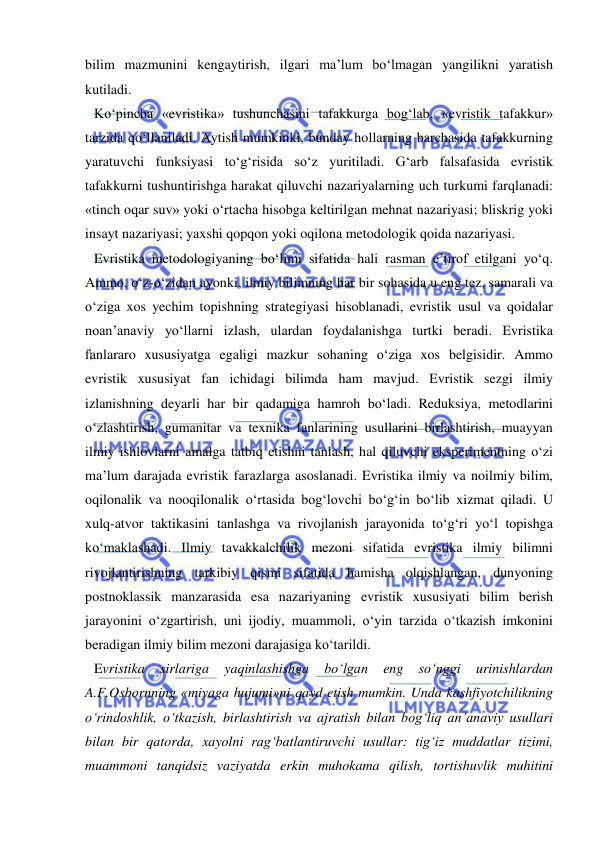  
 
bilim mazmunini kengaytirish, ilgari ma’lum bo‘lmagan yangilikni yaratish 
kutiladi.  
Ko‘pincha «evristika» tushunchasini tafakkurga bog‘lab, «evristik tafakkur» 
tarzida qo‘llaniladi. Aytish mumkinki, bunday hollarning barchasida tafakkurning 
yaratuvchi funksiyasi to‘g‘risida so‘z yuritiladi. G‘arb falsafasida evristik 
tafakkurni tushuntirishga harakat qiluvchi nazariyalarning uch turkumi farqlanadi: 
«tinch oqar suv» yoki o‘rtacha hisobga keltirilgan mehnat nazariyasi; bliskrig yoki 
insayt nazariyasi; yaxshi qopqon yoki oqilona metodologik qoida nazariyasi. 
Evristika metodologiyaning bo‘limi sifatida hali rasman e’tirof etilgani yo‘q. 
Ammo, o‘z-o‘zidan ayonki, ilmiy bilimning har bir sohasida u eng tez, samarali va 
o‘ziga xos yechim topishning strategiyasi hisoblanadi, evristik usul va qoidalar 
noan’anaviy yo‘llarni izlash, ulardan foydalanishga turtki beradi. Evristika 
fanlararo xususiyatga egaligi mazkur sohaning o‘ziga xos belgisidir. Ammo 
evristik xususiyat fan ichidagi bilimda ham mavjud. Evristik sezgi ilmiy 
izlanishning deyarli har bir qadamiga hamroh bo‘ladi. Reduksiya, metodlarini 
o‘zlashtirish, gumanitar va texnika fanlarining usullarini birlashtirish, muayyan 
ilmiy ishlovlarni amalga tatbiq etishni tanlash, hal qiluvchi eksperimentning o‘zi 
ma’lum darajada evristik farazlarga asoslanadi. Evristika ilmiy va noilmiy bilim, 
oqilonalik va nooqilonalik o‘rtasida bog‘lovchi bo‘g‘in bo‘lib xizmat qiladi. U 
xulq-atvor taktikasini tanlashga va rivojlanish jarayonida to‘g‘ri yo‘l topishga 
ko‘maklashadi. Ilmiy tavakkalchilik mezoni sifatida evristika ilmiy bilimni 
rivojlantirishning tarkibiy qismi sifatida hamisha olqishlangan, dunyoning 
postnoklassik manzarasida esa nazariyaning evristik xususiyati bilim berish 
jarayonini o‘zgartirish, uni ijodiy, muammoli, o‘yin tarzida o‘tkazish imkonini 
beradigan ilmiy bilim mezoni darajasiga ko‘tarildi.  
Evristika 
sirlariga 
yaqinlashishga 
bo‘lgan 
eng 
so‘nggi 
urinishlardan 
A.F.Osbornning «miyaga hujumi»ni qayd etish mumkin. Unda kashfiyotchilikning 
o‘rindoshlik, o‘tkazish, birlashtirish va ajratish bilan bog‘liq an’anaviy usullari 
bilan bir qatorda, xayolni rag‘batlantiruvchi usullar: tig‘iz muddatlar tizimi, 
muammoni tanqidsiz vaziyatda erkin muhokama qilish, tortishuvlik muhitini 
