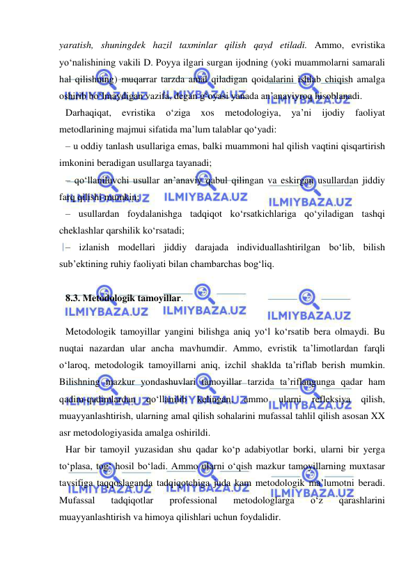  
 
yaratish, shuningdek hazil taxminlar qilish qayd etiladi. Ammo, evristika 
yo‘nalishining vakili D. Poyya ilgari surgan ijodning (yoki muammolarni samarali 
hal qilishning) muqarrar tarzda amal qiladigan qoidalarini ishlab chiqish amalga 
oshirib bo‘lmaydigan vazifa, degan g‘oyasi yanada an’anaviyroq hisoblanadi.  
Darhaqiqat, 
evristika 
o‘ziga 
xos 
metodologiya, 
ya’ni 
ijodiy 
faoliyat 
metodlarining majmui sifatida ma’lum talablar qo‘yadi: 
– u oddiy tanlash usullariga emas, balki muammoni hal qilish vaqtini qisqartirish 
imkonini beradigan usullarga tayanadi;  
– qo‘llaniluvchi usullar an’anaviy qabul qilingan va eskirgan usullardan jiddiy 
farq qilishi mumkin;  
– usullardan foydalanishga tadqiqot ko‘rsatkichlariga qo‘yiladigan tashqi 
cheklashlar qarshilik ko‘rsatadi;  
– izlanish modellari jiddiy darajada individuallashtirilgan bo‘lib, bilish 
sub’ektining ruhiy faoliyati bilan chambarchas bog‘liq. 
 
8.3. Metodologik tamoyillar.  
 
Metodologik tamoyillar yangini bilishga aniq yo‘l ko‘rsatib bera olmaydi. Bu 
nuqtai nazardan ular ancha mavhumdir. Ammo, evristik ta’limotlardan farqli 
o‘laroq, metodologik tamoyillarni aniq, izchil shaklda ta’riflab berish mumkin. 
Bilishning mazkur yondashuvlari tamoyillar tarzida ta’riflangunga qadar ham 
qadim-qadimlardan 
qo‘llanilib 
kelingan, 
ammo 
ularni 
refleksiya 
qilish, 
muayyanlashtirish, ularning amal qilish sohalarini mufassal tahlil qilish asosan XX 
asr metodologiyasida amalga oshirildi.  
Har bir tamoyil yuzasidan shu qadar ko‘p adabiyotlar borki, ularni bir yerga 
to‘plasa, tog‘ hosil bo‘ladi. Ammo ularni o‘qish mazkur tamoyillarning muxtasar 
tavsifiga taqqoslaganda tadqiqotchiga juda kam metodologik ma’lumotni beradi. 
Mufassal 
tadqiqotlar 
professional 
metodologlarga 
o‘z 
qarashlarini 
muayyanlashtirish va himoya qilishlari uchun foydalidir.  
